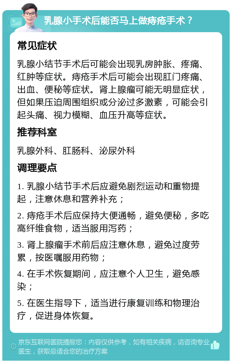 乳腺小手术后能否马上做痔疮手术？ 常见症状 乳腺小结节手术后可能会出现乳房肿胀、疼痛、红肿等症状。痔疮手术后可能会出现肛门疼痛、出血、便秘等症状。肾上腺瘤可能无明显症状，但如果压迫周围组织或分泌过多激素，可能会引起头痛、视力模糊、血压升高等症状。 推荐科室 乳腺外科、肛肠科、泌尿外科 调理要点 1. 乳腺小结节手术后应避免剧烈运动和重物提起，注意休息和营养补充； 2. 痔疮手术后应保持大便通畅，避免便秘，多吃高纤维食物，适当服用泻药； 3. 肾上腺瘤手术前后应注意休息，避免过度劳累，按医嘱服用药物； 4. 在手术恢复期间，应注意个人卫生，避免感染； 5. 在医生指导下，适当进行康复训练和物理治疗，促进身体恢复。