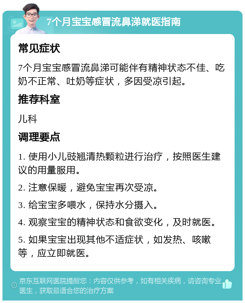 7个月宝宝感冒流鼻涕就医指南 常见症状 7个月宝宝感冒流鼻涕可能伴有精神状态不佳、吃奶不正常、吐奶等症状，多因受凉引起。 推荐科室 儿科 调理要点 1. 使用小儿豉翘清热颗粒进行治疗，按照医生建议的用量服用。 2. 注意保暖，避免宝宝再次受凉。 3. 给宝宝多喂水，保持水分摄入。 4. 观察宝宝的精神状态和食欲变化，及时就医。 5. 如果宝宝出现其他不适症状，如发热、咳嗽等，应立即就医。