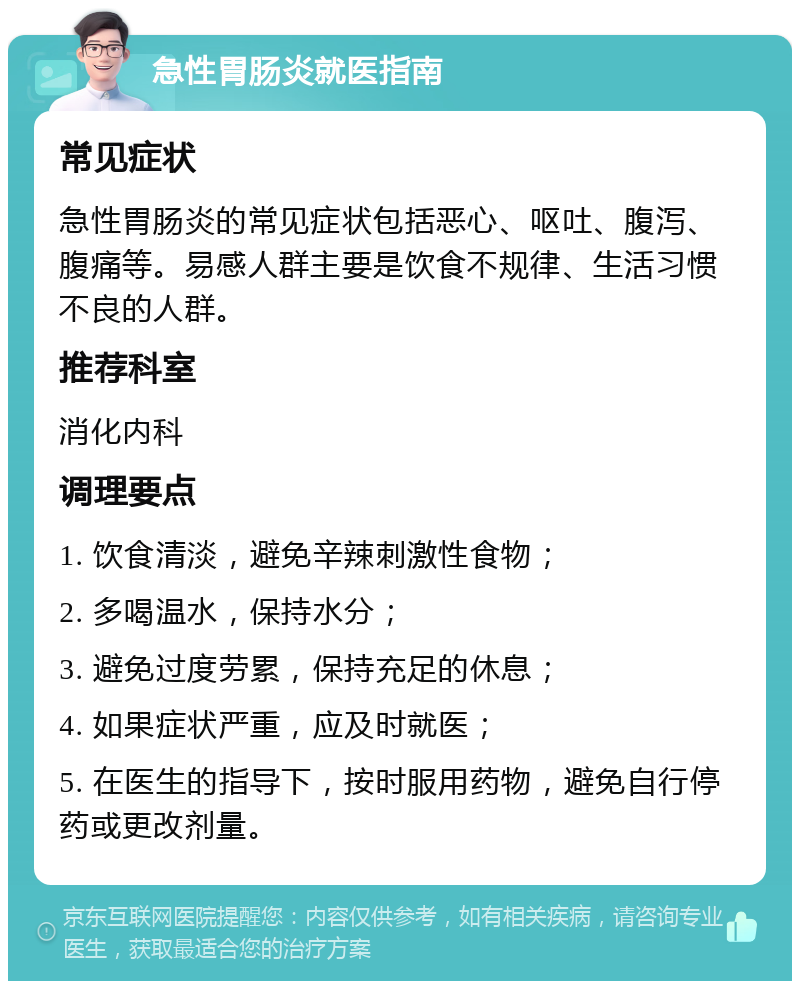 急性胃肠炎就医指南 常见症状 急性胃肠炎的常见症状包括恶心、呕吐、腹泻、腹痛等。易感人群主要是饮食不规律、生活习惯不良的人群。 推荐科室 消化内科 调理要点 1. 饮食清淡，避免辛辣刺激性食物； 2. 多喝温水，保持水分； 3. 避免过度劳累，保持充足的休息； 4. 如果症状严重，应及时就医； 5. 在医生的指导下，按时服用药物，避免自行停药或更改剂量。