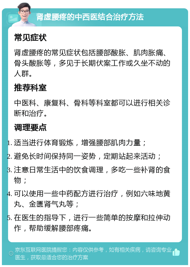 肾虚腰疼的中西医结合治疗方法 常见症状 肾虚腰疼的常见症状包括腰部酸胀、肌肉胀痛、骨头酸胀等，多见于长期伏案工作或久坐不动的人群。 推荐科室 中医科、康复科、骨科等科室都可以进行相关诊断和治疗。 调理要点 适当进行体育锻炼，增强腰部肌肉力量； 避免长时间保持同一姿势，定期站起来活动； 注意日常生活中的饮食调理，多吃一些补肾的食物； 可以使用一些中药配方进行治疗，例如六味地黄丸、金匮肾气丸等； 在医生的指导下，进行一些简单的按摩和拉伸动作，帮助缓解腰部疼痛。