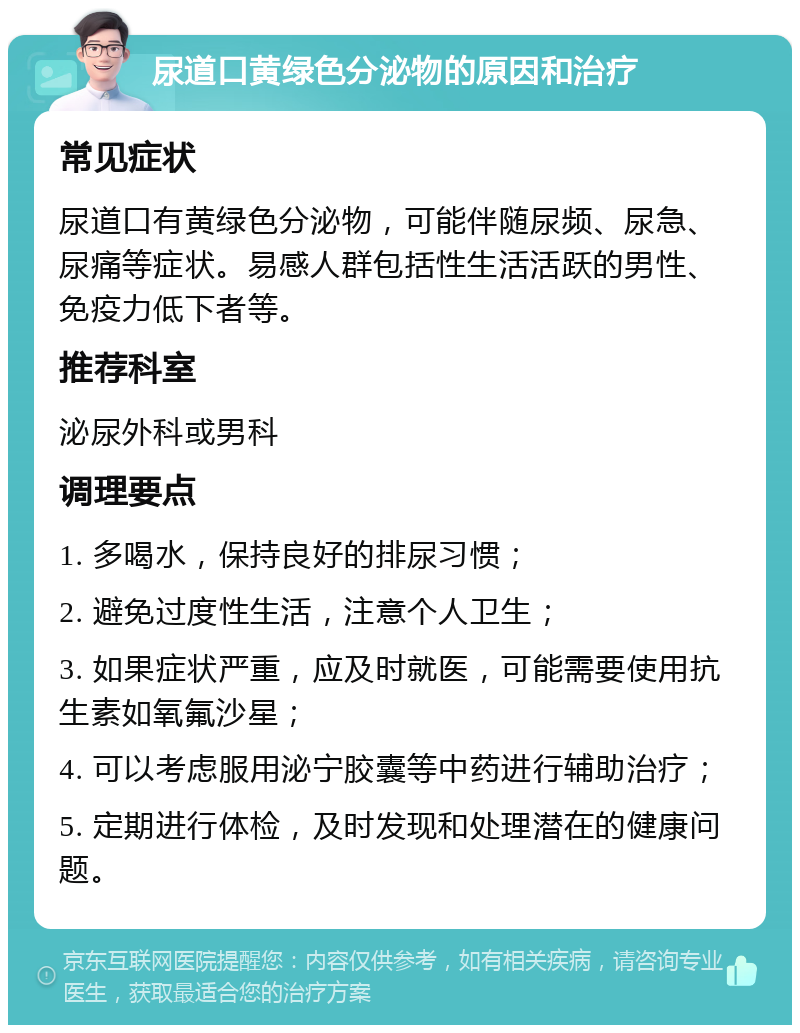 尿道口黄绿色分泌物的原因和治疗 常见症状 尿道口有黄绿色分泌物，可能伴随尿频、尿急、尿痛等症状。易感人群包括性生活活跃的男性、免疫力低下者等。 推荐科室 泌尿外科或男科 调理要点 1. 多喝水，保持良好的排尿习惯； 2. 避免过度性生活，注意个人卫生； 3. 如果症状严重，应及时就医，可能需要使用抗生素如氧氟沙星； 4. 可以考虑服用泌宁胶囊等中药进行辅助治疗； 5. 定期进行体检，及时发现和处理潜在的健康问题。