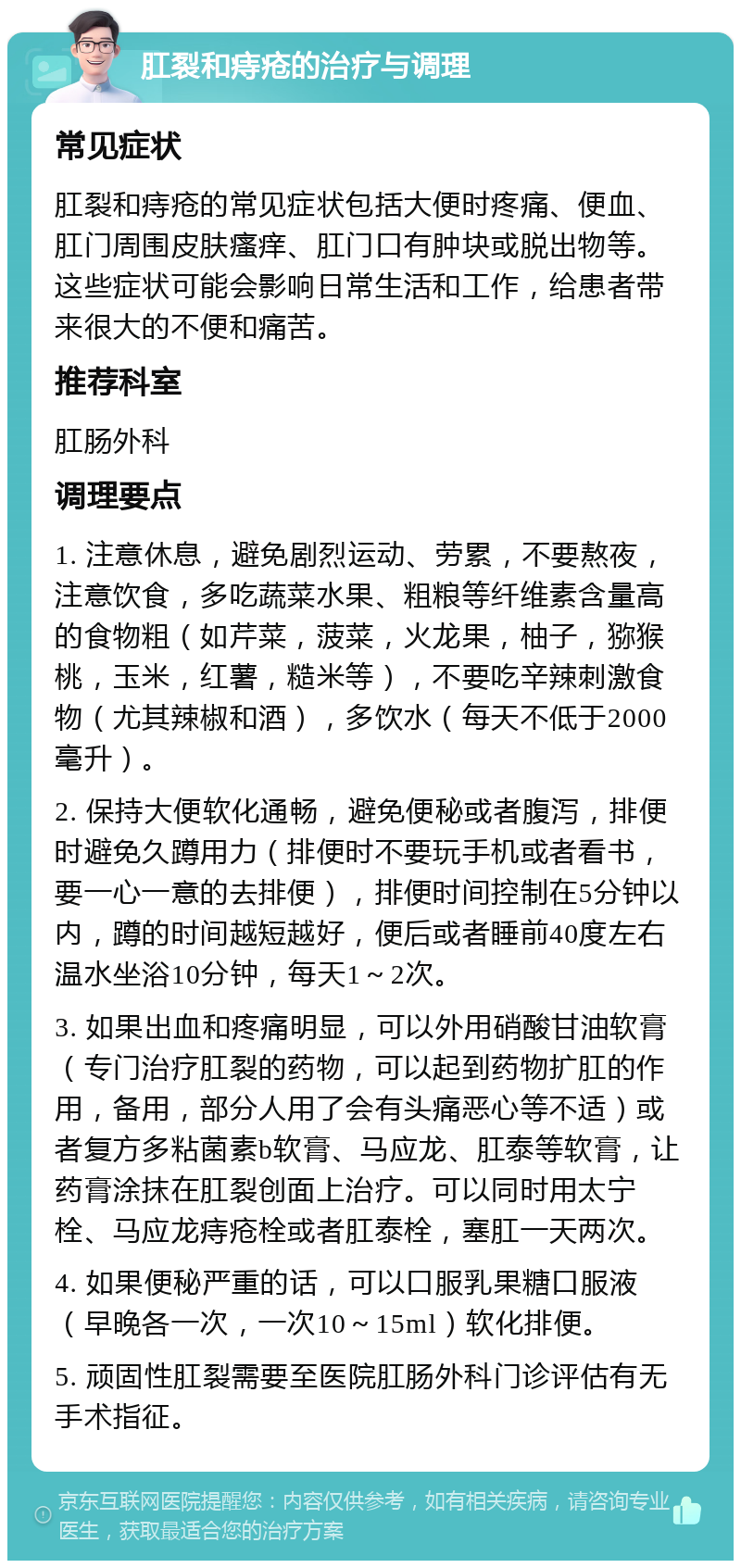 肛裂和痔疮的治疗与调理 常见症状 肛裂和痔疮的常见症状包括大便时疼痛、便血、肛门周围皮肤瘙痒、肛门口有肿块或脱出物等。这些症状可能会影响日常生活和工作，给患者带来很大的不便和痛苦。 推荐科室 肛肠外科 调理要点 1. 注意休息，避免剧烈运动、劳累，不要熬夜，注意饮食，多吃蔬菜水果、粗粮等纤维素含量高的食物粗（如芹菜，菠菜，火龙果，柚子，猕猴桃，玉米，红薯，糙米等），不要吃辛辣刺激食物（尤其辣椒和酒），多饮水（每天不低于2000毫升）。 2. 保持大便软化通畅，避免便秘或者腹泻，排便时避免久蹲用力（排便时不要玩手机或者看书，要一心一意的去排便），排便时间控制在5分钟以内，蹲的时间越短越好，便后或者睡前40度左右温水坐浴10分钟，每天1～2次。 3. 如果出血和疼痛明显，可以外用硝酸甘油软膏（专门治疗肛裂的药物，可以起到药物扩肛的作用，备用，部分人用了会有头痛恶心等不适）或者复方多粘菌素b软膏、马应龙、肛泰等软膏，让药膏涂抹在肛裂创面上治疗。可以同时用太宁栓、马应龙痔疮栓或者肛泰栓，塞肛一天两次。 4. 如果便秘严重的话，可以口服乳果糖口服液（早晚各一次，一次10～15ml）软化排便。 5. 顽固性肛裂需要至医院肛肠外科门诊评估有无手术指征。