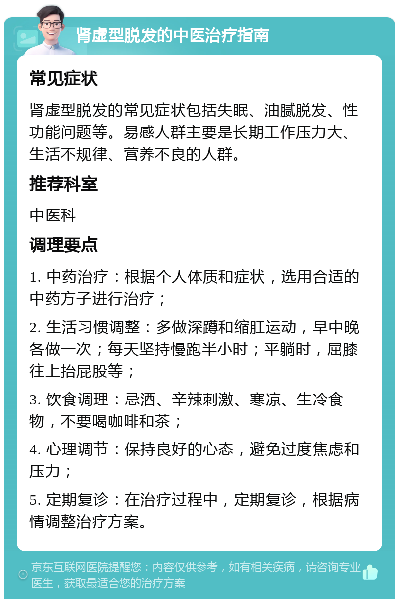 肾虚型脱发的中医治疗指南 常见症状 肾虚型脱发的常见症状包括失眠、油腻脱发、性功能问题等。易感人群主要是长期工作压力大、生活不规律、营养不良的人群。 推荐科室 中医科 调理要点 1. 中药治疗：根据个人体质和症状，选用合适的中药方子进行治疗； 2. 生活习惯调整：多做深蹲和缩肛运动，早中晚各做一次；每天坚持慢跑半小时；平躺时，屈膝往上抬屁股等； 3. 饮食调理：忌酒、辛辣刺激、寒凉、生冷食物，不要喝咖啡和茶； 4. 心理调节：保持良好的心态，避免过度焦虑和压力； 5. 定期复诊：在治疗过程中，定期复诊，根据病情调整治疗方案。