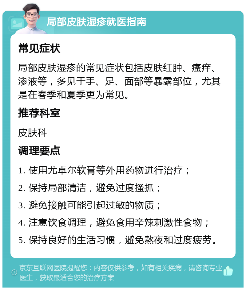 局部皮肤湿疹就医指南 常见症状 局部皮肤湿疹的常见症状包括皮肤红肿、瘙痒、渗液等，多见于手、足、面部等暴露部位，尤其是在春季和夏季更为常见。 推荐科室 皮肤科 调理要点 1. 使用尤卓尔软膏等外用药物进行治疗； 2. 保持局部清洁，避免过度搔抓； 3. 避免接触可能引起过敏的物质； 4. 注意饮食调理，避免食用辛辣刺激性食物； 5. 保持良好的生活习惯，避免熬夜和过度疲劳。