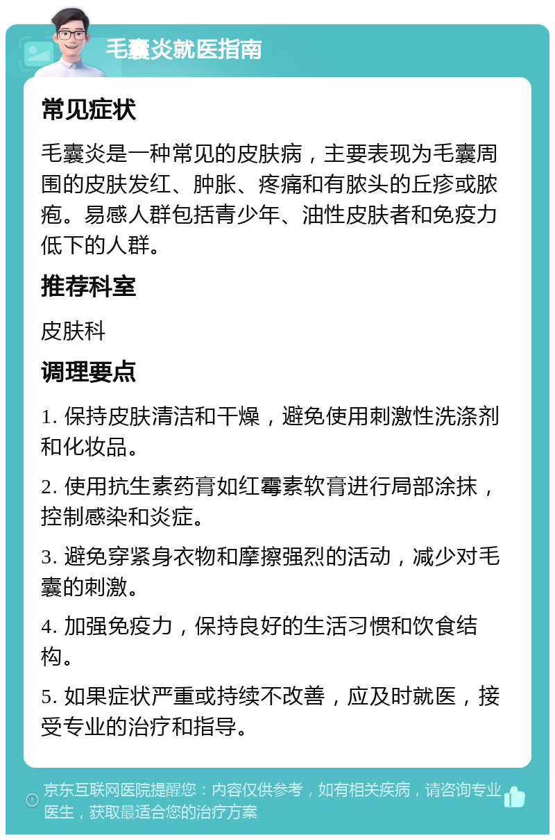 毛囊炎就医指南 常见症状 毛囊炎是一种常见的皮肤病，主要表现为毛囊周围的皮肤发红、肿胀、疼痛和有脓头的丘疹或脓疱。易感人群包括青少年、油性皮肤者和免疫力低下的人群。 推荐科室 皮肤科 调理要点 1. 保持皮肤清洁和干燥，避免使用刺激性洗涤剂和化妆品。 2. 使用抗生素药膏如红霉素软膏进行局部涂抹，控制感染和炎症。 3. 避免穿紧身衣物和摩擦强烈的活动，减少对毛囊的刺激。 4. 加强免疫力，保持良好的生活习惯和饮食结构。 5. 如果症状严重或持续不改善，应及时就医，接受专业的治疗和指导。