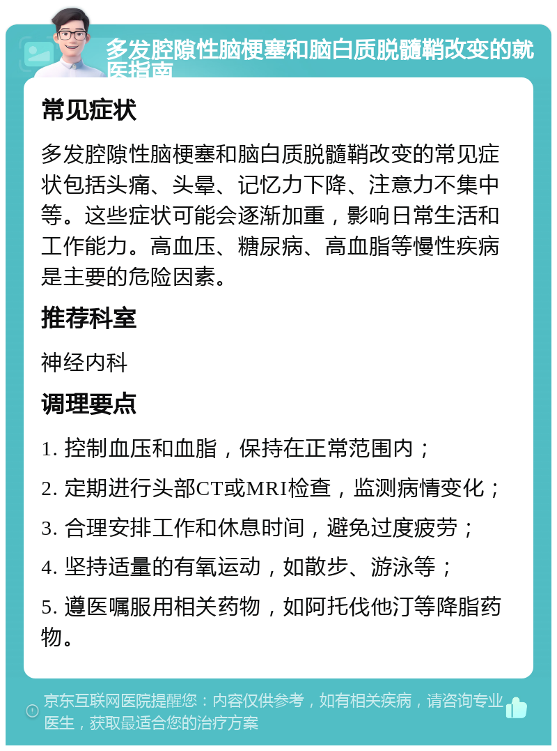 多发腔隙性脑梗塞和脑白质脱髓鞘改变的就医指南 常见症状 多发腔隙性脑梗塞和脑白质脱髓鞘改变的常见症状包括头痛、头晕、记忆力下降、注意力不集中等。这些症状可能会逐渐加重，影响日常生活和工作能力。高血压、糖尿病、高血脂等慢性疾病是主要的危险因素。 推荐科室 神经内科 调理要点 1. 控制血压和血脂，保持在正常范围内； 2. 定期进行头部CT或MRI检查，监测病情变化； 3. 合理安排工作和休息时间，避免过度疲劳； 4. 坚持适量的有氧运动，如散步、游泳等； 5. 遵医嘱服用相关药物，如阿托伐他汀等降脂药物。