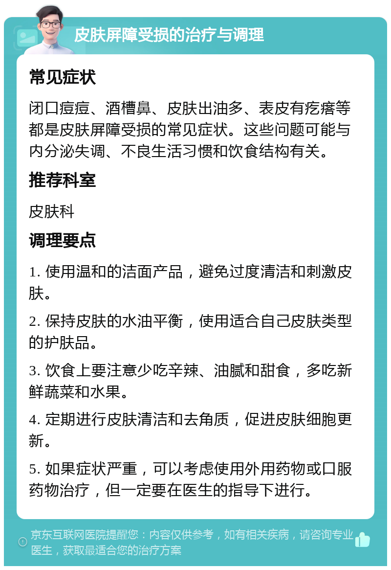 皮肤屏障受损的治疗与调理 常见症状 闭口痘痘、酒槽鼻、皮肤出油多、表皮有疙瘩等都是皮肤屏障受损的常见症状。这些问题可能与内分泌失调、不良生活习惯和饮食结构有关。 推荐科室 皮肤科 调理要点 1. 使用温和的洁面产品，避免过度清洁和刺激皮肤。 2. 保持皮肤的水油平衡，使用适合自己皮肤类型的护肤品。 3. 饮食上要注意少吃辛辣、油腻和甜食，多吃新鲜蔬菜和水果。 4. 定期进行皮肤清洁和去角质，促进皮肤细胞更新。 5. 如果症状严重，可以考虑使用外用药物或口服药物治疗，但一定要在医生的指导下进行。