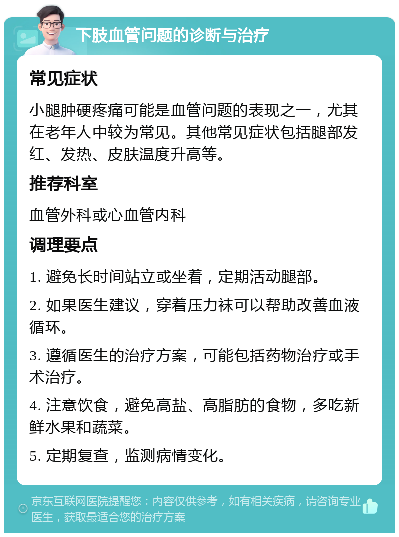 下肢血管问题的诊断与治疗 常见症状 小腿肿硬疼痛可能是血管问题的表现之一，尤其在老年人中较为常见。其他常见症状包括腿部发红、发热、皮肤温度升高等。 推荐科室 血管外科或心血管内科 调理要点 1. 避免长时间站立或坐着，定期活动腿部。 2. 如果医生建议，穿着压力袜可以帮助改善血液循环。 3. 遵循医生的治疗方案，可能包括药物治疗或手术治疗。 4. 注意饮食，避免高盐、高脂肪的食物，多吃新鲜水果和蔬菜。 5. 定期复查，监测病情变化。