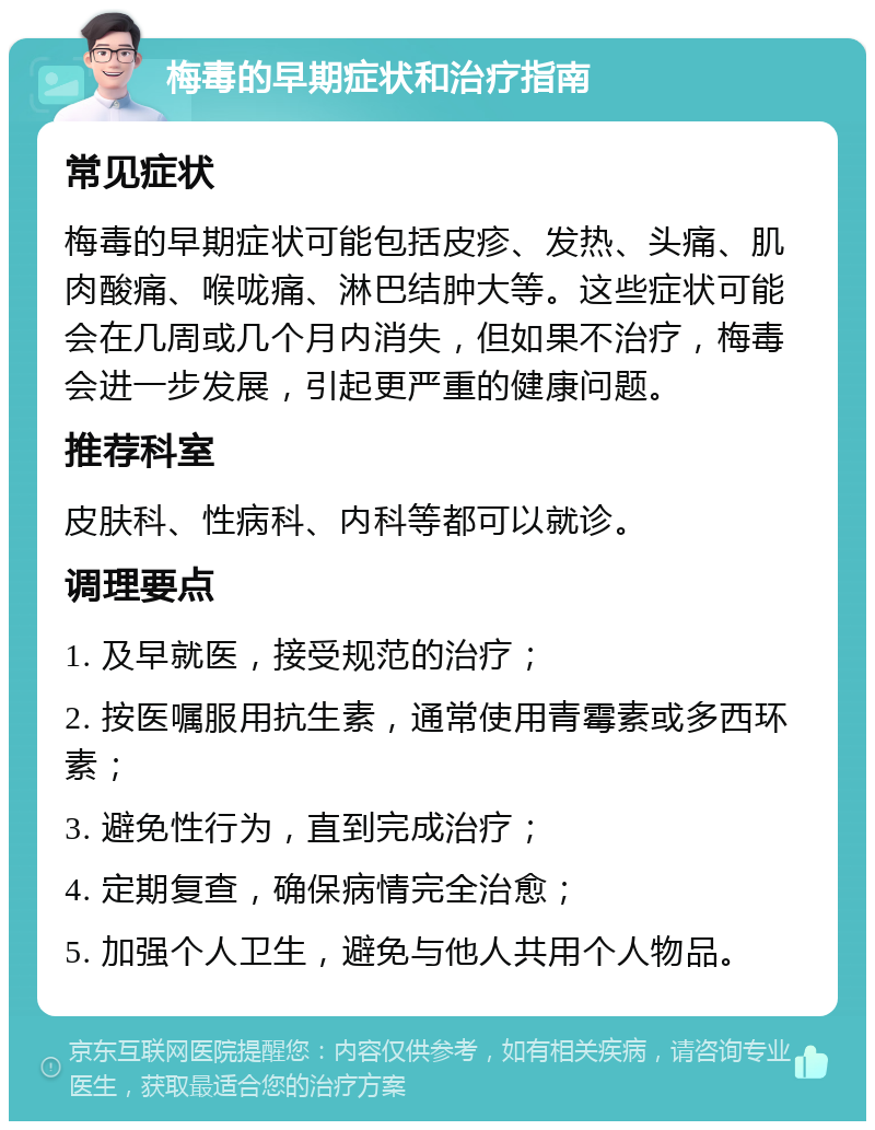 梅毒的早期症状和治疗指南 常见症状 梅毒的早期症状可能包括皮疹、发热、头痛、肌肉酸痛、喉咙痛、淋巴结肿大等。这些症状可能会在几周或几个月内消失，但如果不治疗，梅毒会进一步发展，引起更严重的健康问题。 推荐科室 皮肤科、性病科、内科等都可以就诊。 调理要点 1. 及早就医，接受规范的治疗； 2. 按医嘱服用抗生素，通常使用青霉素或多西环素； 3. 避免性行为，直到完成治疗； 4. 定期复查，确保病情完全治愈； 5. 加强个人卫生，避免与他人共用个人物品。