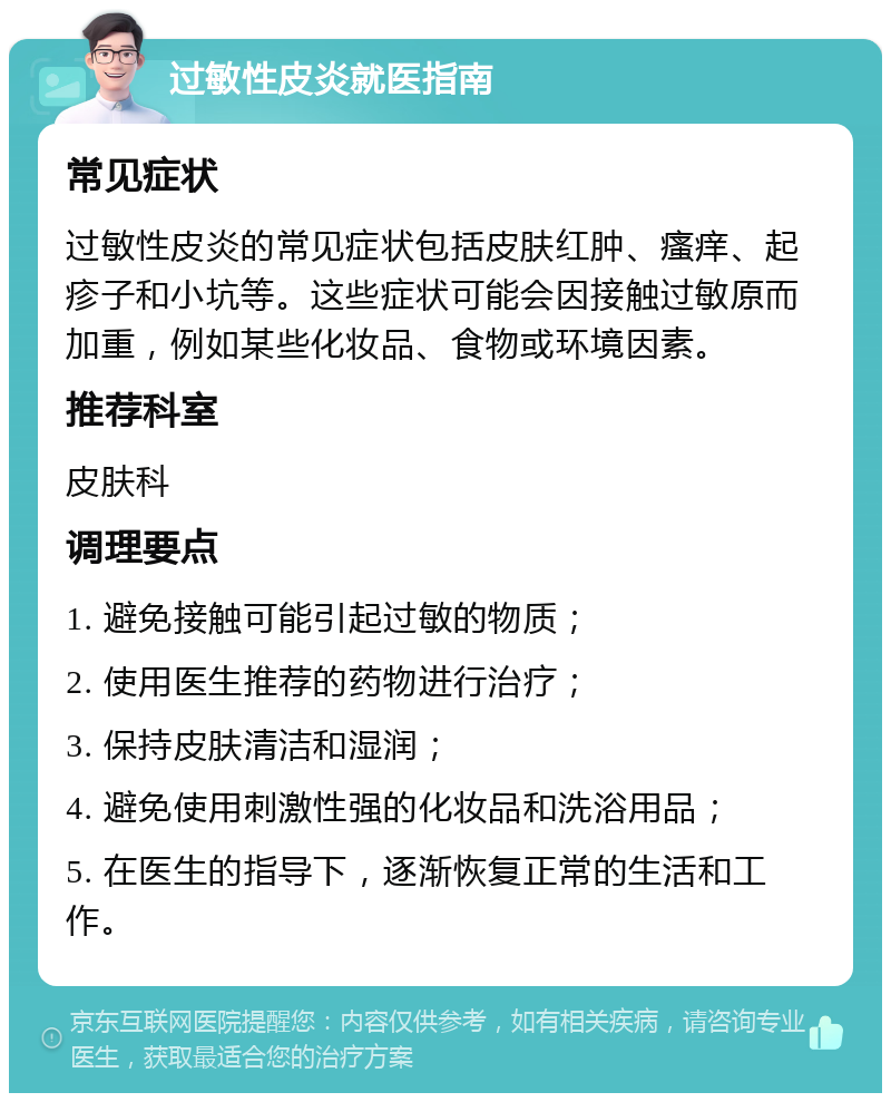 过敏性皮炎就医指南 常见症状 过敏性皮炎的常见症状包括皮肤红肿、瘙痒、起疹子和小坑等。这些症状可能会因接触过敏原而加重，例如某些化妆品、食物或环境因素。 推荐科室 皮肤科 调理要点 1. 避免接触可能引起过敏的物质； 2. 使用医生推荐的药物进行治疗； 3. 保持皮肤清洁和湿润； 4. 避免使用刺激性强的化妆品和洗浴用品； 5. 在医生的指导下，逐渐恢复正常的生活和工作。