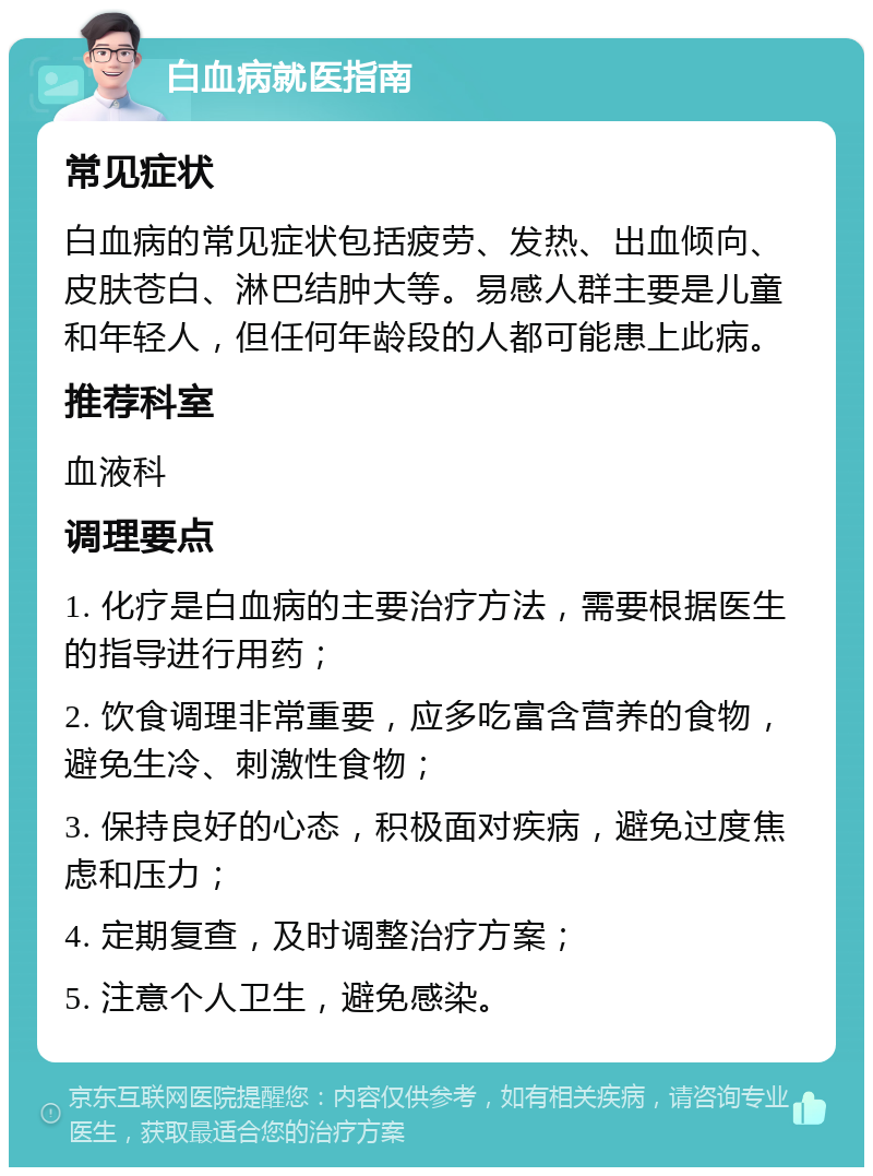 白血病就医指南 常见症状 白血病的常见症状包括疲劳、发热、出血倾向、皮肤苍白、淋巴结肿大等。易感人群主要是儿童和年轻人，但任何年龄段的人都可能患上此病。 推荐科室 血液科 调理要点 1. 化疗是白血病的主要治疗方法，需要根据医生的指导进行用药； 2. 饮食调理非常重要，应多吃富含营养的食物，避免生冷、刺激性食物； 3. 保持良好的心态，积极面对疾病，避免过度焦虑和压力； 4. 定期复查，及时调整治疗方案； 5. 注意个人卫生，避免感染。