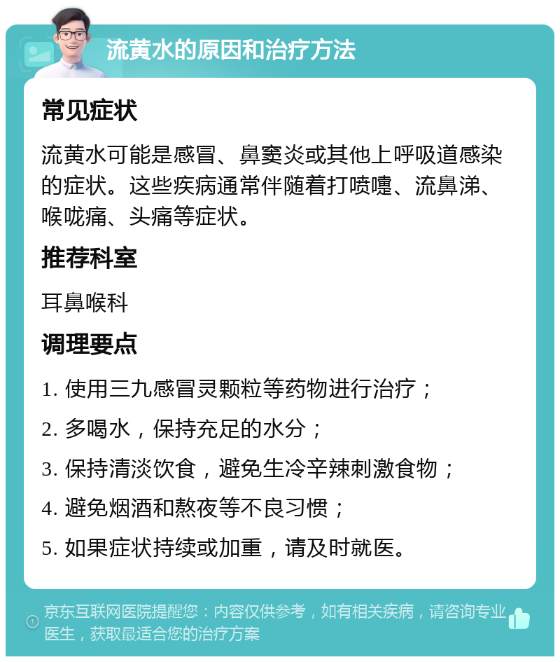 流黄水的原因和治疗方法 常见症状 流黄水可能是感冒、鼻窦炎或其他上呼吸道感染的症状。这些疾病通常伴随着打喷嚏、流鼻涕、喉咙痛、头痛等症状。 推荐科室 耳鼻喉科 调理要点 1. 使用三九感冒灵颗粒等药物进行治疗； 2. 多喝水，保持充足的水分； 3. 保持清淡饮食，避免生冷辛辣刺激食物； 4. 避免烟酒和熬夜等不良习惯； 5. 如果症状持续或加重，请及时就医。