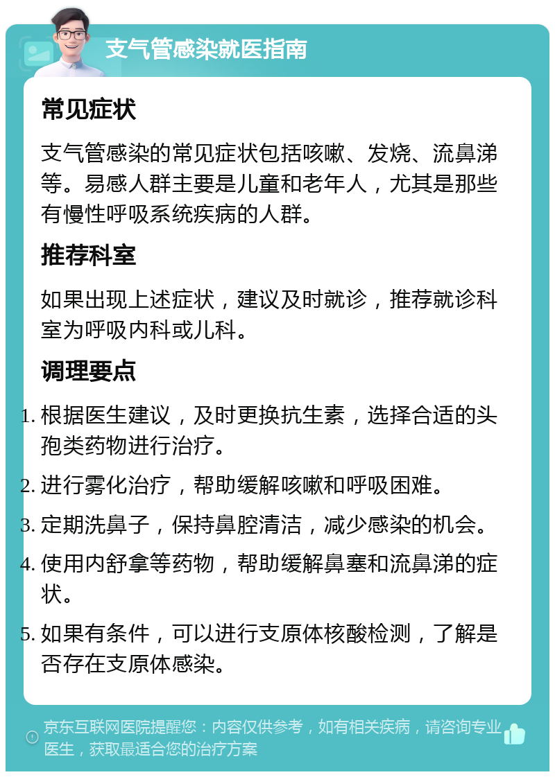 支气管感染就医指南 常见症状 支气管感染的常见症状包括咳嗽、发烧、流鼻涕等。易感人群主要是儿童和老年人，尤其是那些有慢性呼吸系统疾病的人群。 推荐科室 如果出现上述症状，建议及时就诊，推荐就诊科室为呼吸内科或儿科。 调理要点 根据医生建议，及时更换抗生素，选择合适的头孢类药物进行治疗。 进行雾化治疗，帮助缓解咳嗽和呼吸困难。 定期洗鼻子，保持鼻腔清洁，减少感染的机会。 使用内舒拿等药物，帮助缓解鼻塞和流鼻涕的症状。 如果有条件，可以进行支原体核酸检测，了解是否存在支原体感染。