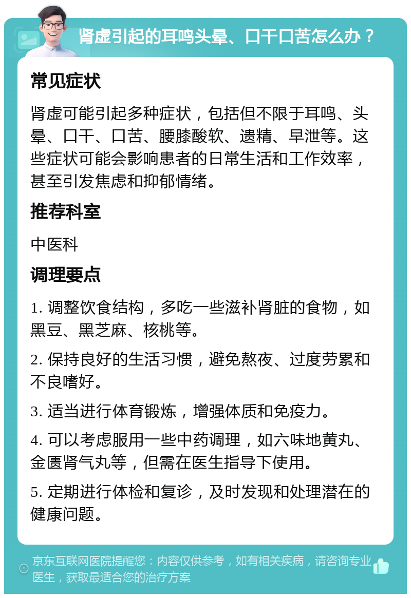 肾虚引起的耳鸣头晕、口干口苦怎么办？ 常见症状 肾虚可能引起多种症状，包括但不限于耳鸣、头晕、口干、口苦、腰膝酸软、遗精、早泄等。这些症状可能会影响患者的日常生活和工作效率，甚至引发焦虑和抑郁情绪。 推荐科室 中医科 调理要点 1. 调整饮食结构，多吃一些滋补肾脏的食物，如黑豆、黑芝麻、核桃等。 2. 保持良好的生活习惯，避免熬夜、过度劳累和不良嗜好。 3. 适当进行体育锻炼，增强体质和免疫力。 4. 可以考虑服用一些中药调理，如六味地黄丸、金匮肾气丸等，但需在医生指导下使用。 5. 定期进行体检和复诊，及时发现和处理潜在的健康问题。