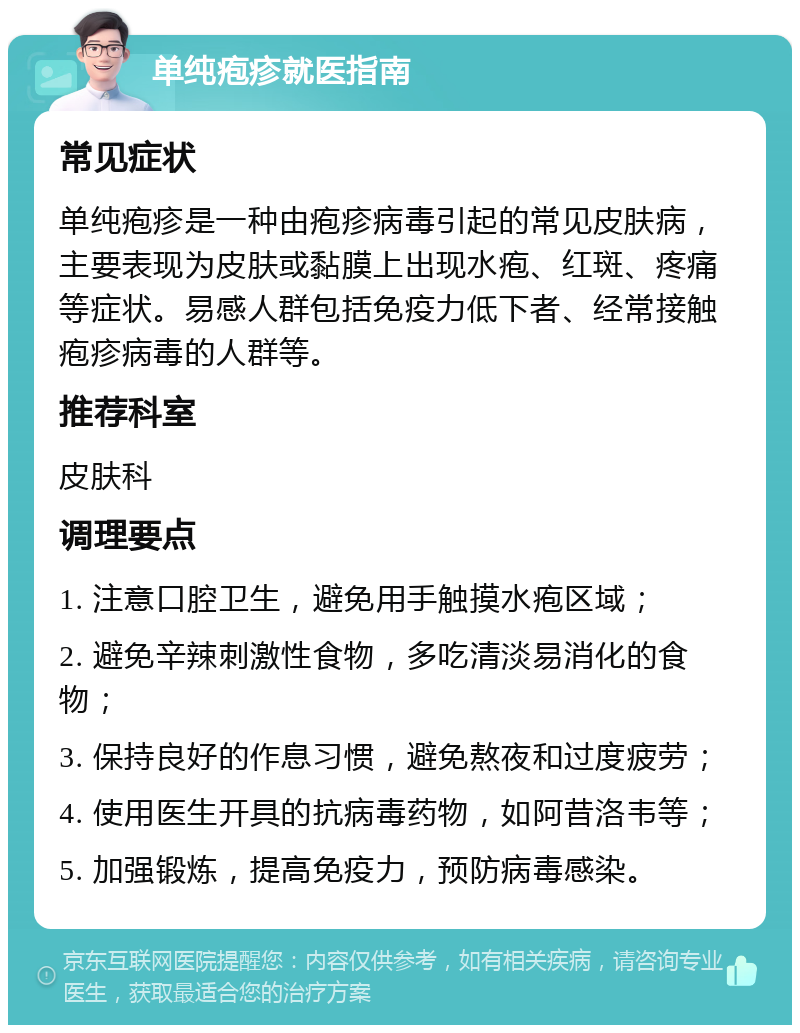 单纯疱疹就医指南 常见症状 单纯疱疹是一种由疱疹病毒引起的常见皮肤病，主要表现为皮肤或黏膜上出现水疱、红斑、疼痛等症状。易感人群包括免疫力低下者、经常接触疱疹病毒的人群等。 推荐科室 皮肤科 调理要点 1. 注意口腔卫生，避免用手触摸水疱区域； 2. 避免辛辣刺激性食物，多吃清淡易消化的食物； 3. 保持良好的作息习惯，避免熬夜和过度疲劳； 4. 使用医生开具的抗病毒药物，如阿昔洛韦等； 5. 加强锻炼，提高免疫力，预防病毒感染。