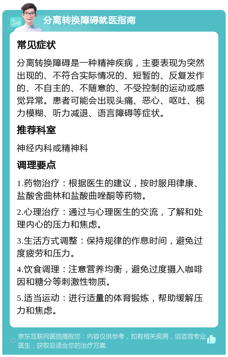 分离转换障碍就医指南 常见症状 分离转换障碍是一种精神疾病，主要表现为突然出现的、不符合实际情况的、短暂的、反复发作的、不自主的、不随意的、不受控制的运动或感觉异常。患者可能会出现头痛、恶心、呕吐、视力模糊、听力减退、语言障碍等症状。 推荐科室 神经内科或精神科 调理要点 1.药物治疗：根据医生的建议，按时服用律康、盐酸舍曲林和盐酸曲唑酮等药物。 2.心理治疗：通过与心理医生的交流，了解和处理内心的压力和焦虑。 3.生活方式调整：保持规律的作息时间，避免过度疲劳和压力。 4.饮食调理：注意营养均衡，避免过度摄入咖啡因和糖分等刺激性物质。 5.适当运动：进行适量的体育锻炼，帮助缓解压力和焦虑。