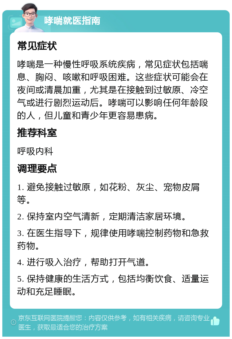 哮喘就医指南 常见症状 哮喘是一种慢性呼吸系统疾病，常见症状包括喘息、胸闷、咳嗽和呼吸困难。这些症状可能会在夜间或清晨加重，尤其是在接触到过敏原、冷空气或进行剧烈运动后。哮喘可以影响任何年龄段的人，但儿童和青少年更容易患病。 推荐科室 呼吸内科 调理要点 1. 避免接触过敏原，如花粉、灰尘、宠物皮屑等。 2. 保持室内空气清新，定期清洁家居环境。 3. 在医生指导下，规律使用哮喘控制药物和急救药物。 4. 进行吸入治疗，帮助打开气道。 5. 保持健康的生活方式，包括均衡饮食、适量运动和充足睡眠。