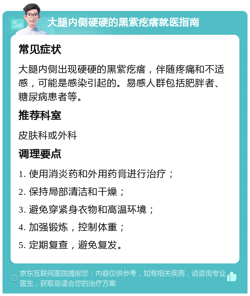 大腿内侧硬硬的黑紫疙瘩就医指南 常见症状 大腿内侧出现硬硬的黑紫疙瘩，伴随疼痛和不适感，可能是感染引起的。易感人群包括肥胖者、糖尿病患者等。 推荐科室 皮肤科或外科 调理要点 1. 使用消炎药和外用药膏进行治疗； 2. 保持局部清洁和干燥； 3. 避免穿紧身衣物和高温环境； 4. 加强锻炼，控制体重； 5. 定期复查，避免复发。