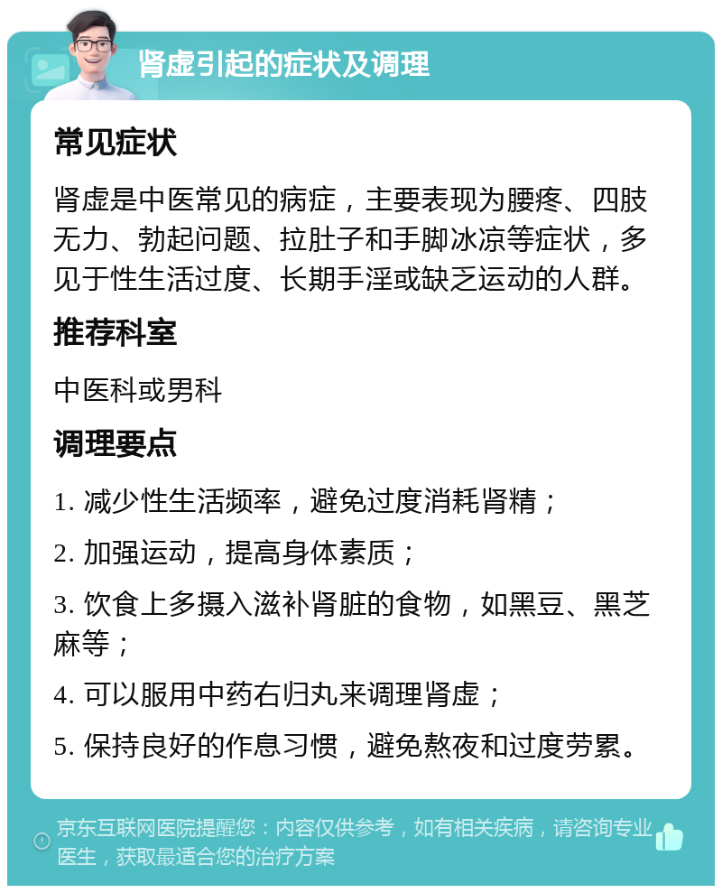 肾虚引起的症状及调理 常见症状 肾虚是中医常见的病症，主要表现为腰疼、四肢无力、勃起问题、拉肚子和手脚冰凉等症状，多见于性生活过度、长期手淫或缺乏运动的人群。 推荐科室 中医科或男科 调理要点 1. 减少性生活频率，避免过度消耗肾精； 2. 加强运动，提高身体素质； 3. 饮食上多摄入滋补肾脏的食物，如黑豆、黑芝麻等； 4. 可以服用中药右归丸来调理肾虚； 5. 保持良好的作息习惯，避免熬夜和过度劳累。