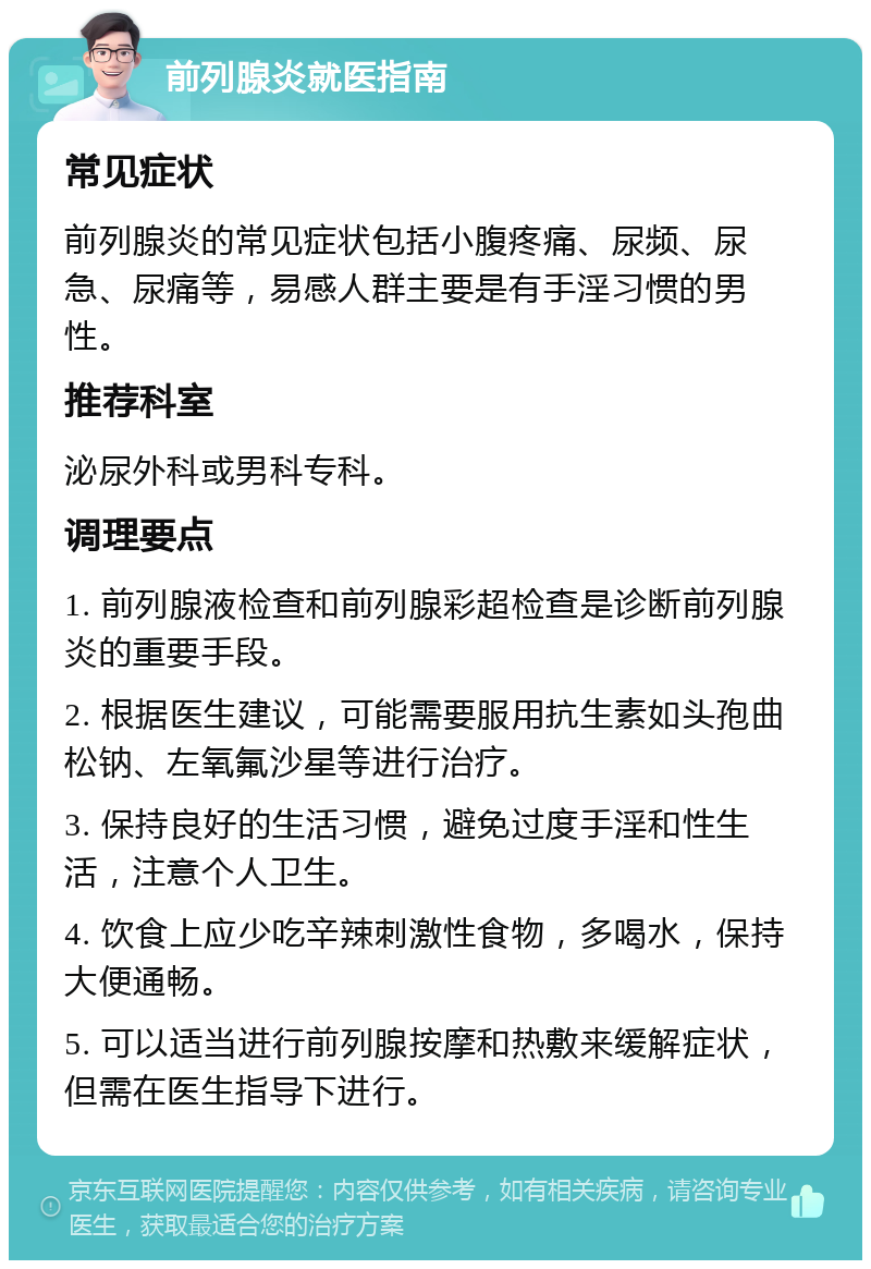 前列腺炎就医指南 常见症状 前列腺炎的常见症状包括小腹疼痛、尿频、尿急、尿痛等，易感人群主要是有手淫习惯的男性。 推荐科室 泌尿外科或男科专科。 调理要点 1. 前列腺液检查和前列腺彩超检查是诊断前列腺炎的重要手段。 2. 根据医生建议，可能需要服用抗生素如头孢曲松钠、左氧氟沙星等进行治疗。 3. 保持良好的生活习惯，避免过度手淫和性生活，注意个人卫生。 4. 饮食上应少吃辛辣刺激性食物，多喝水，保持大便通畅。 5. 可以适当进行前列腺按摩和热敷来缓解症状，但需在医生指导下进行。