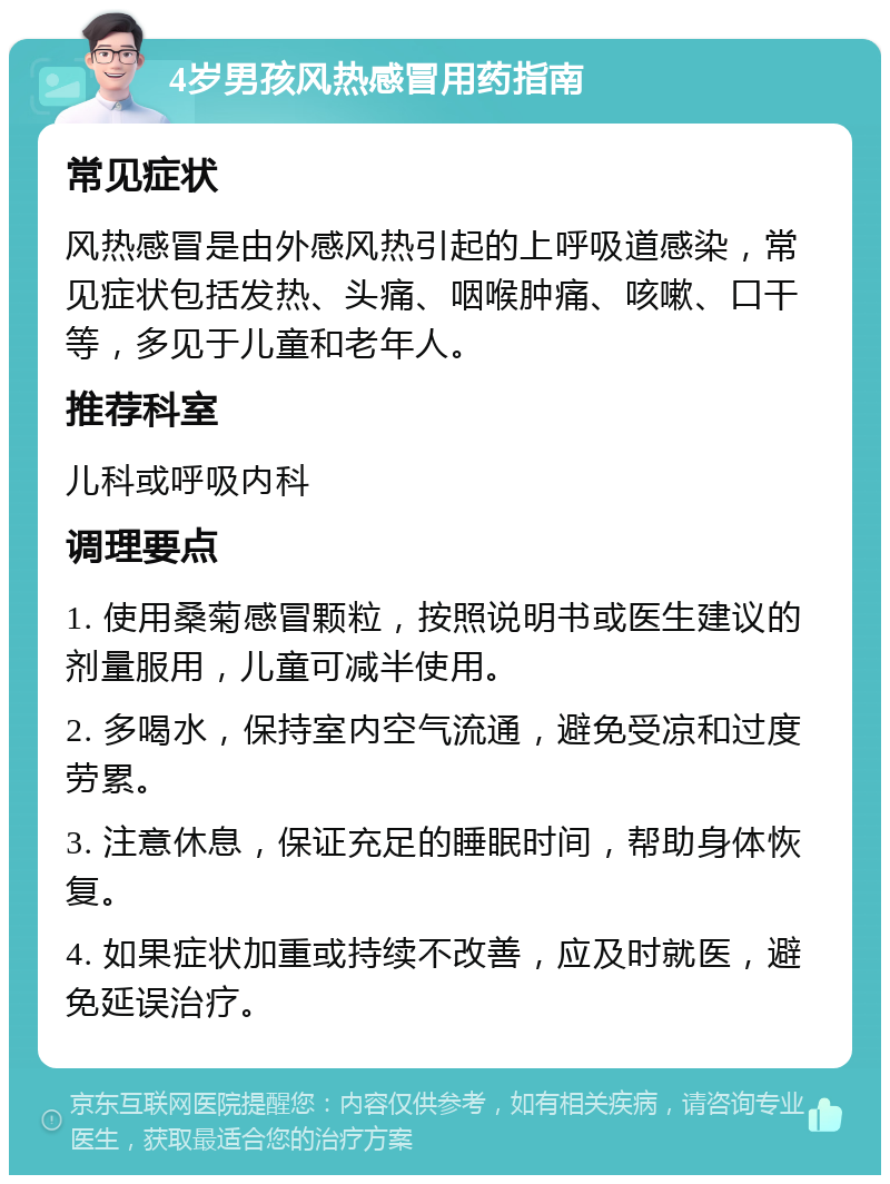 4岁男孩风热感冒用药指南 常见症状 风热感冒是由外感风热引起的上呼吸道感染，常见症状包括发热、头痛、咽喉肿痛、咳嗽、口干等，多见于儿童和老年人。 推荐科室 儿科或呼吸内科 调理要点 1. 使用桑菊感冒颗粒，按照说明书或医生建议的剂量服用，儿童可减半使用。 2. 多喝水，保持室内空气流通，避免受凉和过度劳累。 3. 注意休息，保证充足的睡眠时间，帮助身体恢复。 4. 如果症状加重或持续不改善，应及时就医，避免延误治疗。