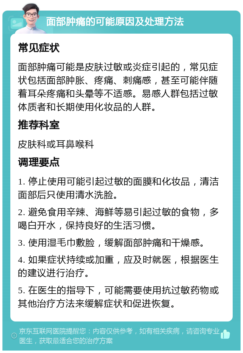 面部肿痛的可能原因及处理方法 常见症状 面部肿痛可能是皮肤过敏或炎症引起的，常见症状包括面部肿胀、疼痛、刺痛感，甚至可能伴随着耳朵疼痛和头晕等不适感。易感人群包括过敏体质者和长期使用化妆品的人群。 推荐科室 皮肤科或耳鼻喉科 调理要点 1. 停止使用可能引起过敏的面膜和化妆品，清洁面部后只使用清水洗脸。 2. 避免食用辛辣、海鲜等易引起过敏的食物，多喝白开水，保持良好的生活习惯。 3. 使用湿毛巾敷脸，缓解面部肿痛和干燥感。 4. 如果症状持续或加重，应及时就医，根据医生的建议进行治疗。 5. 在医生的指导下，可能需要使用抗过敏药物或其他治疗方法来缓解症状和促进恢复。