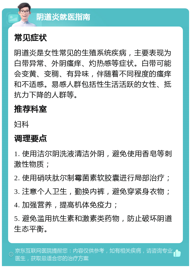 阴道炎就医指南 常见症状 阴道炎是女性常见的生殖系统疾病，主要表现为白带异常、外阴瘙痒、灼热感等症状。白带可能会变黄、变稠、有异味，伴随着不同程度的瘙痒和不适感。易感人群包括性生活活跃的女性、抵抗力下降的人群等。 推荐科室 妇科 调理要点 1. 使用洁尔阴洗液清洁外阴，避免使用香皂等刺激性物质； 2. 使用硝呋肽尔制霉菌素软胶囊进行局部治疗； 3. 注意个人卫生，勤换内裤，避免穿紧身衣物； 4. 加强营养，提高机体免疫力； 5. 避免滥用抗生素和激素类药物，防止破坏阴道生态平衡。