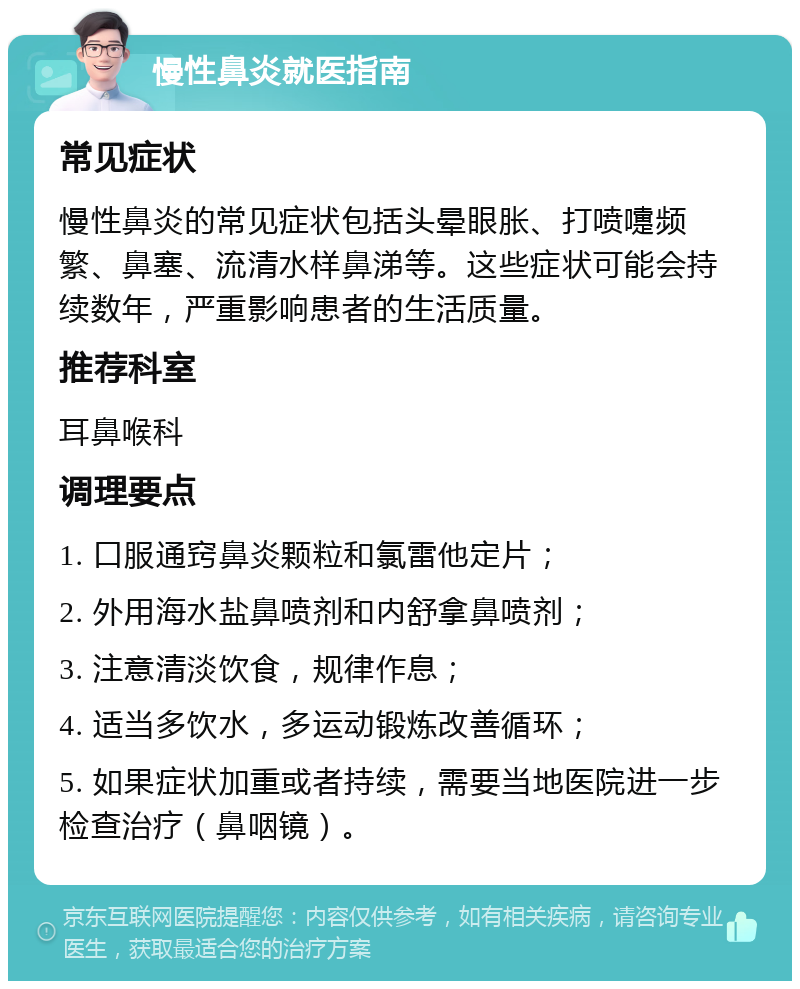 慢性鼻炎就医指南 常见症状 慢性鼻炎的常见症状包括头晕眼胀、打喷嚏频繁、鼻塞、流清水样鼻涕等。这些症状可能会持续数年，严重影响患者的生活质量。 推荐科室 耳鼻喉科 调理要点 1. 口服通窍鼻炎颗粒和氯雷他定片； 2. 外用海水盐鼻喷剂和内舒拿鼻喷剂； 3. 注意清淡饮食，规律作息； 4. 适当多饮水，多运动锻炼改善循环； 5. 如果症状加重或者持续，需要当地医院进一步检查治疗（鼻咽镜）。