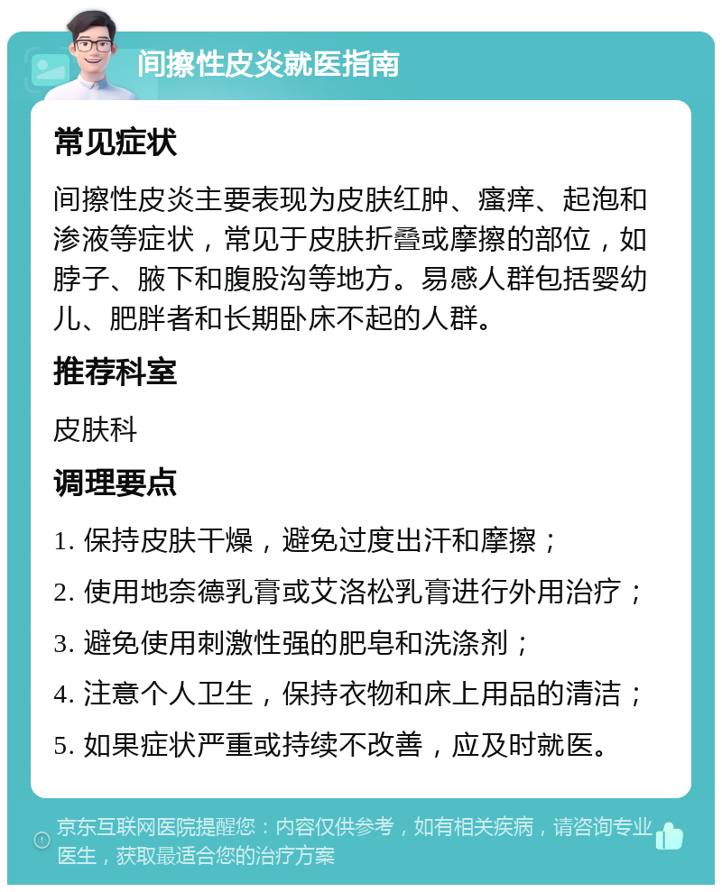 间擦性皮炎就医指南 常见症状 间擦性皮炎主要表现为皮肤红肿、瘙痒、起泡和渗液等症状，常见于皮肤折叠或摩擦的部位，如脖子、腋下和腹股沟等地方。易感人群包括婴幼儿、肥胖者和长期卧床不起的人群。 推荐科室 皮肤科 调理要点 1. 保持皮肤干燥，避免过度出汗和摩擦； 2. 使用地奈德乳膏或艾洛松乳膏进行外用治疗； 3. 避免使用刺激性强的肥皂和洗涤剂； 4. 注意个人卫生，保持衣物和床上用品的清洁； 5. 如果症状严重或持续不改善，应及时就医。