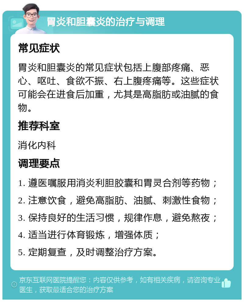 胃炎和胆囊炎的治疗与调理 常见症状 胃炎和胆囊炎的常见症状包括上腹部疼痛、恶心、呕吐、食欲不振、右上腹疼痛等。这些症状可能会在进食后加重，尤其是高脂肪或油腻的食物。 推荐科室 消化内科 调理要点 1. 遵医嘱服用消炎利胆胶囊和胃灵合剂等药物； 2. 注意饮食，避免高脂肪、油腻、刺激性食物； 3. 保持良好的生活习惯，规律作息，避免熬夜； 4. 适当进行体育锻炼，增强体质； 5. 定期复查，及时调整治疗方案。