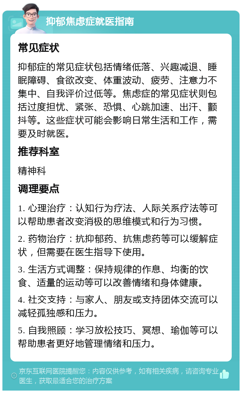 抑郁焦虑症就医指南 常见症状 抑郁症的常见症状包括情绪低落、兴趣减退、睡眠障碍、食欲改变、体重波动、疲劳、注意力不集中、自我评价过低等。焦虑症的常见症状则包括过度担忧、紧张、恐惧、心跳加速、出汗、颤抖等。这些症状可能会影响日常生活和工作，需要及时就医。 推荐科室 精神科 调理要点 1. 心理治疗：认知行为疗法、人际关系疗法等可以帮助患者改变消极的思维模式和行为习惯。 2. 药物治疗：抗抑郁药、抗焦虑药等可以缓解症状，但需要在医生指导下使用。 3. 生活方式调整：保持规律的作息、均衡的饮食、适量的运动等可以改善情绪和身体健康。 4. 社交支持：与家人、朋友或支持团体交流可以减轻孤独感和压力。 5. 自我照顾：学习放松技巧、冥想、瑜伽等可以帮助患者更好地管理情绪和压力。