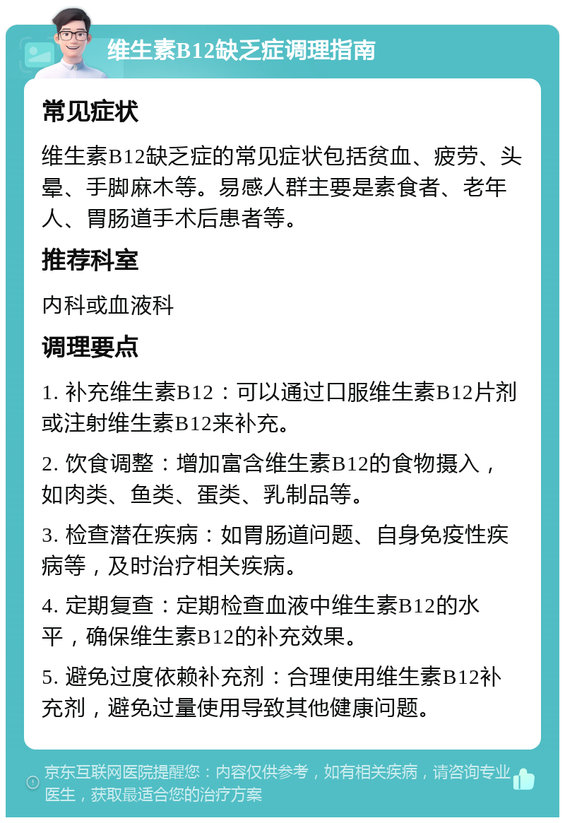 维生素B12缺乏症调理指南 常见症状 维生素B12缺乏症的常见症状包括贫血、疲劳、头晕、手脚麻木等。易感人群主要是素食者、老年人、胃肠道手术后患者等。 推荐科室 内科或血液科 调理要点 1. 补充维生素B12：可以通过口服维生素B12片剂或注射维生素B12来补充。 2. 饮食调整：增加富含维生素B12的食物摄入，如肉类、鱼类、蛋类、乳制品等。 3. 检查潜在疾病：如胃肠道问题、自身免疫性疾病等，及时治疗相关疾病。 4. 定期复查：定期检查血液中维生素B12的水平，确保维生素B12的补充效果。 5. 避免过度依赖补充剂：合理使用维生素B12补充剂，避免过量使用导致其他健康问题。