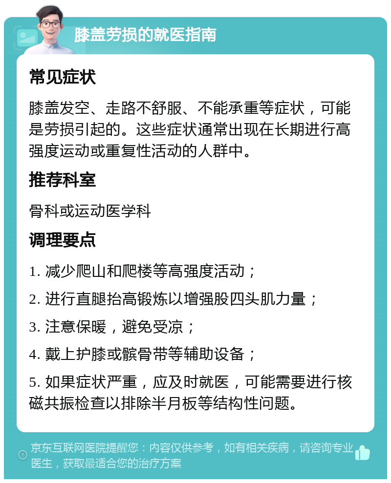 膝盖劳损的就医指南 常见症状 膝盖发空、走路不舒服、不能承重等症状，可能是劳损引起的。这些症状通常出现在长期进行高强度运动或重复性活动的人群中。 推荐科室 骨科或运动医学科 调理要点 1. 减少爬山和爬楼等高强度活动； 2. 进行直腿抬高锻炼以增强股四头肌力量； 3. 注意保暖，避免受凉； 4. 戴上护膝或髌骨带等辅助设备； 5. 如果症状严重，应及时就医，可能需要进行核磁共振检查以排除半月板等结构性问题。