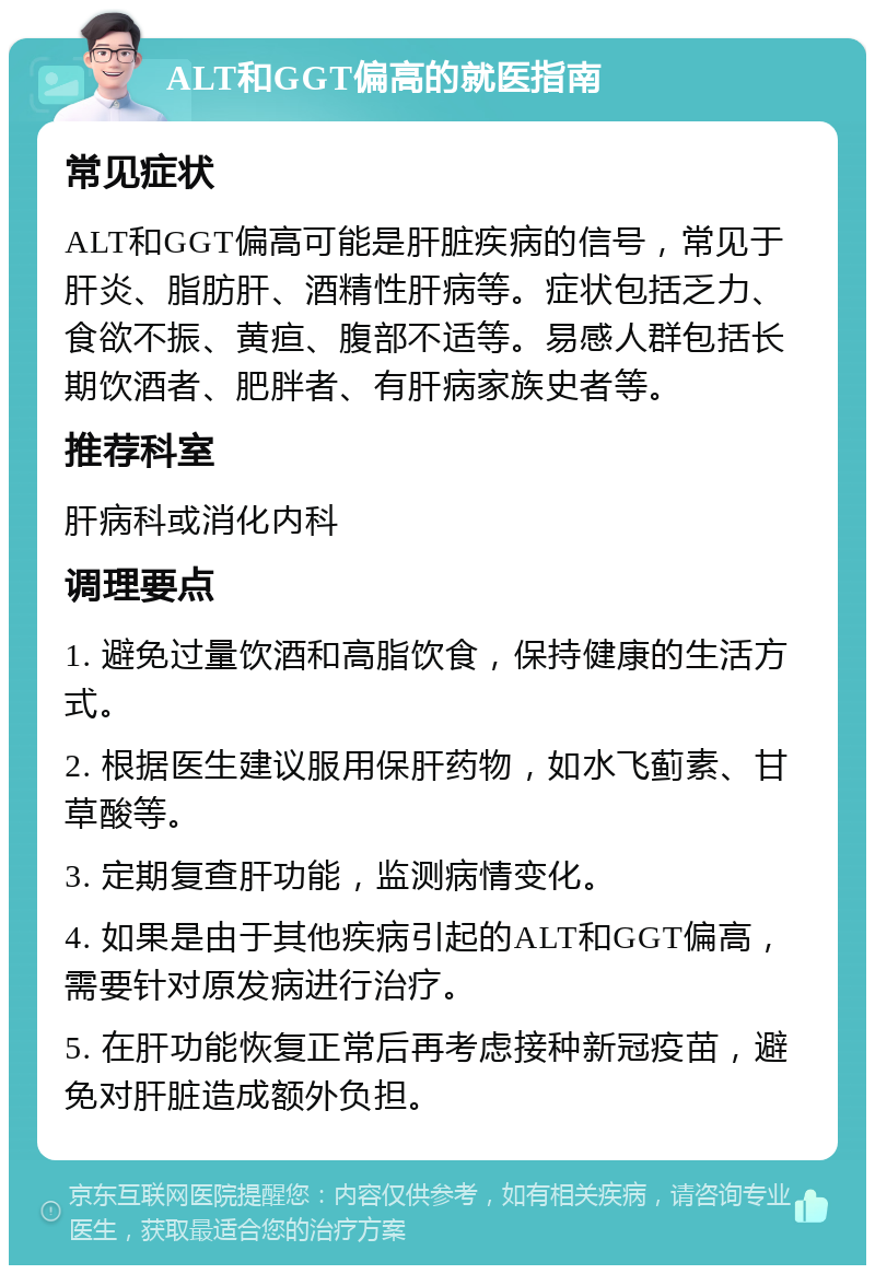 ALT和GGT偏高的就医指南 常见症状 ALT和GGT偏高可能是肝脏疾病的信号，常见于肝炎、脂肪肝、酒精性肝病等。症状包括乏力、食欲不振、黄疸、腹部不适等。易感人群包括长期饮酒者、肥胖者、有肝病家族史者等。 推荐科室 肝病科或消化内科 调理要点 1. 避免过量饮酒和高脂饮食，保持健康的生活方式。 2. 根据医生建议服用保肝药物，如水飞蓟素、甘草酸等。 3. 定期复查肝功能，监测病情变化。 4. 如果是由于其他疾病引起的ALT和GGT偏高，需要针对原发病进行治疗。 5. 在肝功能恢复正常后再考虑接种新冠疫苗，避免对肝脏造成额外负担。