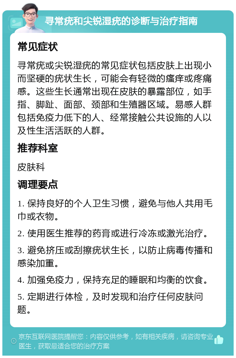 寻常疣和尖锐湿疣的诊断与治疗指南 常见症状 寻常疣或尖锐湿疣的常见症状包括皮肤上出现小而坚硬的疣状生长，可能会有轻微的瘙痒或疼痛感。这些生长通常出现在皮肤的暴露部位，如手指、脚趾、面部、颈部和生殖器区域。易感人群包括免疫力低下的人、经常接触公共设施的人以及性生活活跃的人群。 推荐科室 皮肤科 调理要点 1. 保持良好的个人卫生习惯，避免与他人共用毛巾或衣物。 2. 使用医生推荐的药膏或进行冷冻或激光治疗。 3. 避免挤压或刮擦疣状生长，以防止病毒传播和感染加重。 4. 加强免疫力，保持充足的睡眠和均衡的饮食。 5. 定期进行体检，及时发现和治疗任何皮肤问题。