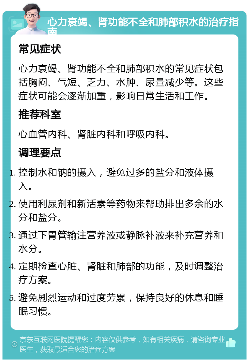 心力衰竭、肾功能不全和肺部积水的治疗指南 常见症状 心力衰竭、肾功能不全和肺部积水的常见症状包括胸闷、气短、乏力、水肿、尿量减少等。这些症状可能会逐渐加重，影响日常生活和工作。 推荐科室 心血管内科、肾脏内科和呼吸内科。 调理要点 控制水和钠的摄入，避免过多的盐分和液体摄入。 使用利尿剂和新活素等药物来帮助排出多余的水分和盐分。 通过下胃管输注营养液或静脉补液来补充营养和水分。 定期检查心脏、肾脏和肺部的功能，及时调整治疗方案。 避免剧烈运动和过度劳累，保持良好的休息和睡眠习惯。