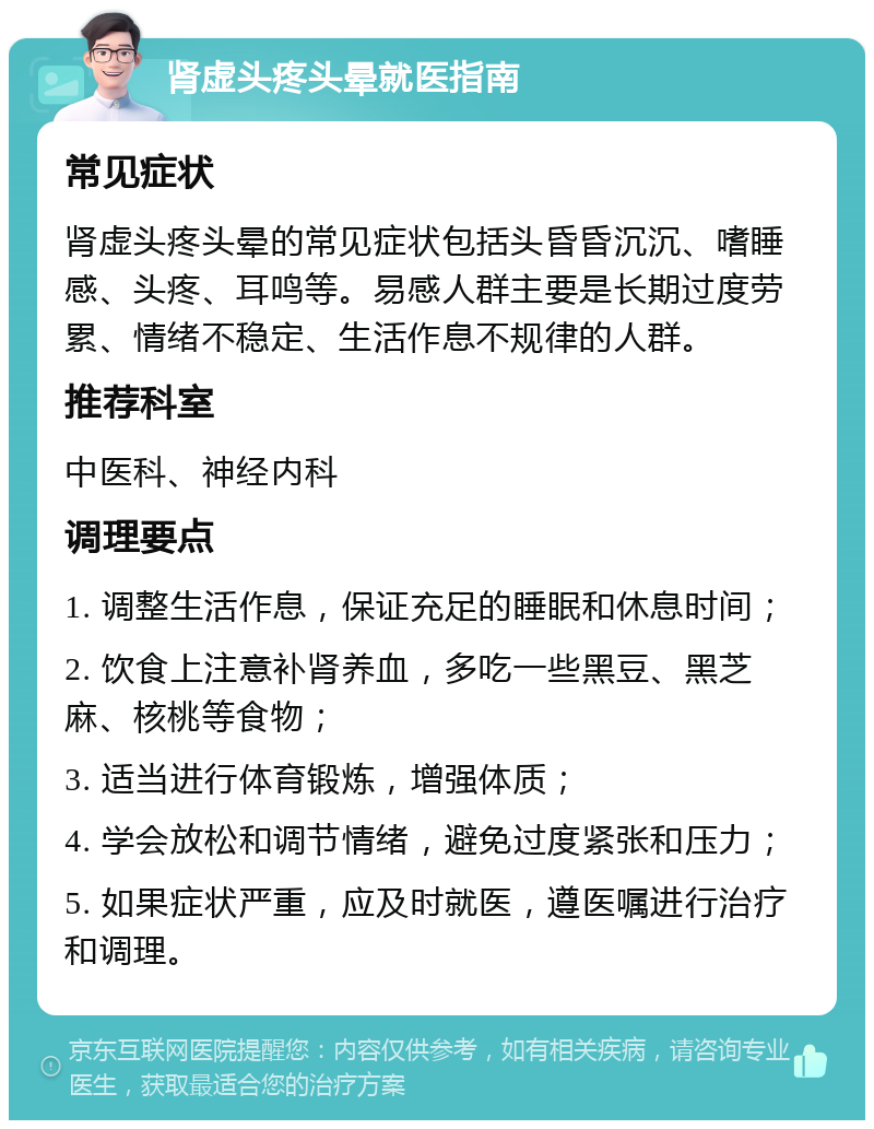 肾虚头疼头晕就医指南 常见症状 肾虚头疼头晕的常见症状包括头昏昏沉沉、嗜睡感、头疼、耳鸣等。易感人群主要是长期过度劳累、情绪不稳定、生活作息不规律的人群。 推荐科室 中医科、神经内科 调理要点 1. 调整生活作息，保证充足的睡眠和休息时间； 2. 饮食上注意补肾养血，多吃一些黑豆、黑芝麻、核桃等食物； 3. 适当进行体育锻炼，增强体质； 4. 学会放松和调节情绪，避免过度紧张和压力； 5. 如果症状严重，应及时就医，遵医嘱进行治疗和调理。