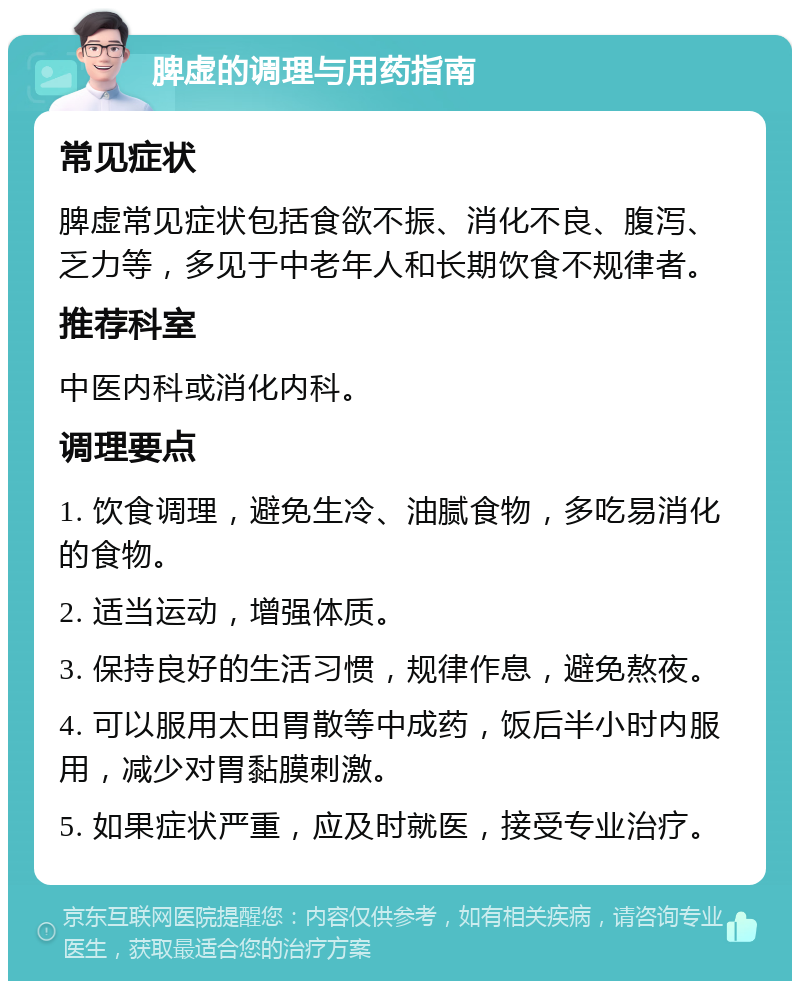 脾虚的调理与用药指南 常见症状 脾虚常见症状包括食欲不振、消化不良、腹泻、乏力等，多见于中老年人和长期饮食不规律者。 推荐科室 中医内科或消化内科。 调理要点 1. 饮食调理，避免生冷、油腻食物，多吃易消化的食物。 2. 适当运动，增强体质。 3. 保持良好的生活习惯，规律作息，避免熬夜。 4. 可以服用太田胃散等中成药，饭后半小时内服用，减少对胃黏膜刺激。 5. 如果症状严重，应及时就医，接受专业治疗。