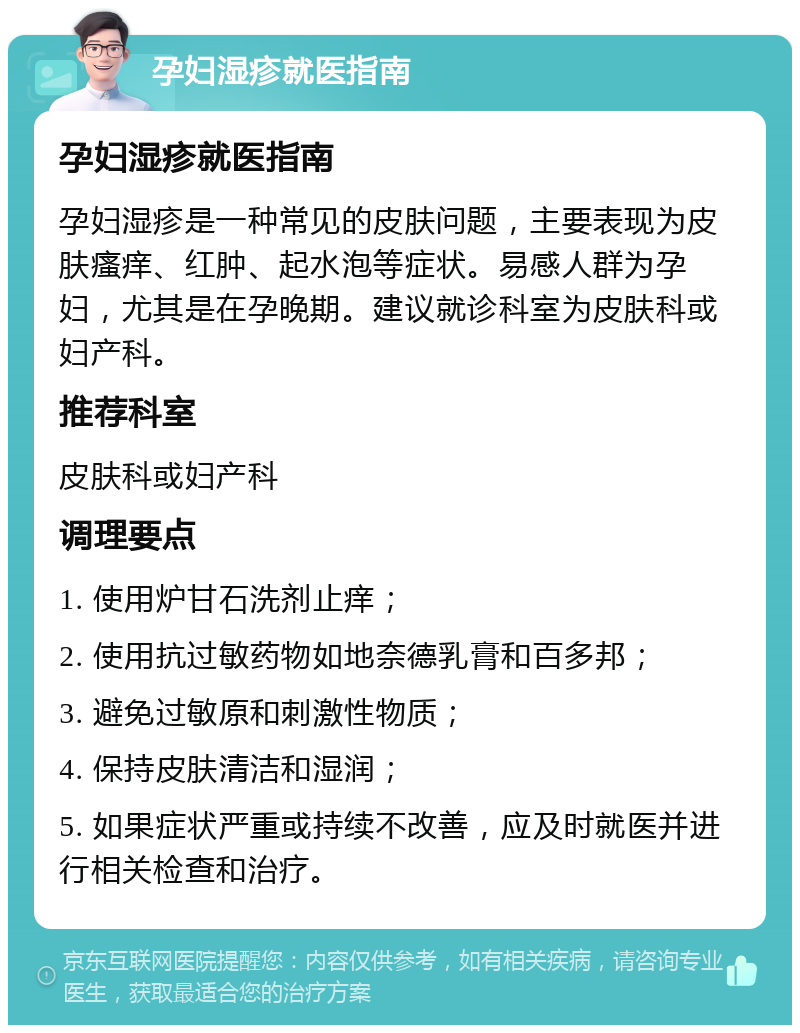 孕妇湿疹就医指南 孕妇湿疹就医指南 孕妇湿疹是一种常见的皮肤问题，主要表现为皮肤瘙痒、红肿、起水泡等症状。易感人群为孕妇，尤其是在孕晚期。建议就诊科室为皮肤科或妇产科。 推荐科室 皮肤科或妇产科 调理要点 1. 使用炉甘石洗剂止痒； 2. 使用抗过敏药物如地奈德乳膏和百多邦； 3. 避免过敏原和刺激性物质； 4. 保持皮肤清洁和湿润； 5. 如果症状严重或持续不改善，应及时就医并进行相关检查和治疗。