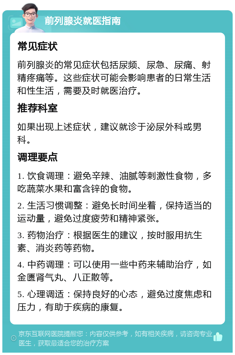 前列腺炎就医指南 常见症状 前列腺炎的常见症状包括尿频、尿急、尿痛、射精疼痛等。这些症状可能会影响患者的日常生活和性生活，需要及时就医治疗。 推荐科室 如果出现上述症状，建议就诊于泌尿外科或男科。 调理要点 1. 饮食调理：避免辛辣、油腻等刺激性食物，多吃蔬菜水果和富含锌的食物。 2. 生活习惯调整：避免长时间坐着，保持适当的运动量，避免过度疲劳和精神紧张。 3. 药物治疗：根据医生的建议，按时服用抗生素、消炎药等药物。 4. 中药调理：可以使用一些中药来辅助治疗，如金匮肾气丸、八正散等。 5. 心理调适：保持良好的心态，避免过度焦虑和压力，有助于疾病的康复。