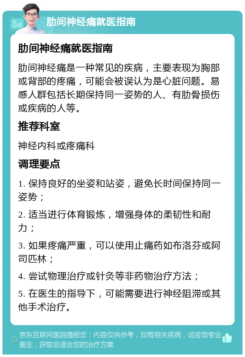 肋间神经痛就医指南 肋间神经痛就医指南 肋间神经痛是一种常见的疾病，主要表现为胸部或背部的疼痛，可能会被误认为是心脏问题。易感人群包括长期保持同一姿势的人、有肋骨损伤或疾病的人等。 推荐科室 神经内科或疼痛科 调理要点 1. 保持良好的坐姿和站姿，避免长时间保持同一姿势； 2. 适当进行体育锻炼，增强身体的柔韧性和耐力； 3. 如果疼痛严重，可以使用止痛药如布洛芬或阿司匹林； 4. 尝试物理治疗或针灸等非药物治疗方法； 5. 在医生的指导下，可能需要进行神经阻滞或其他手术治疗。