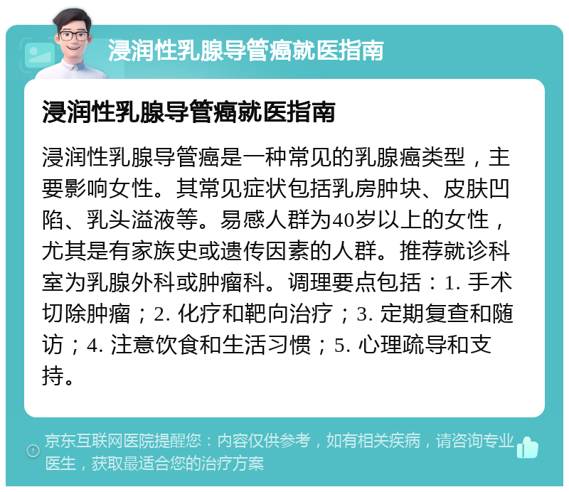 浸润性乳腺导管癌就医指南 浸润性乳腺导管癌就医指南 浸润性乳腺导管癌是一种常见的乳腺癌类型，主要影响女性。其常见症状包括乳房肿块、皮肤凹陷、乳头溢液等。易感人群为40岁以上的女性，尤其是有家族史或遗传因素的人群。推荐就诊科室为乳腺外科或肿瘤科。调理要点包括：1. 手术切除肿瘤；2. 化疗和靶向治疗；3. 定期复查和随访；4. 注意饮食和生活习惯；5. 心理疏导和支持。