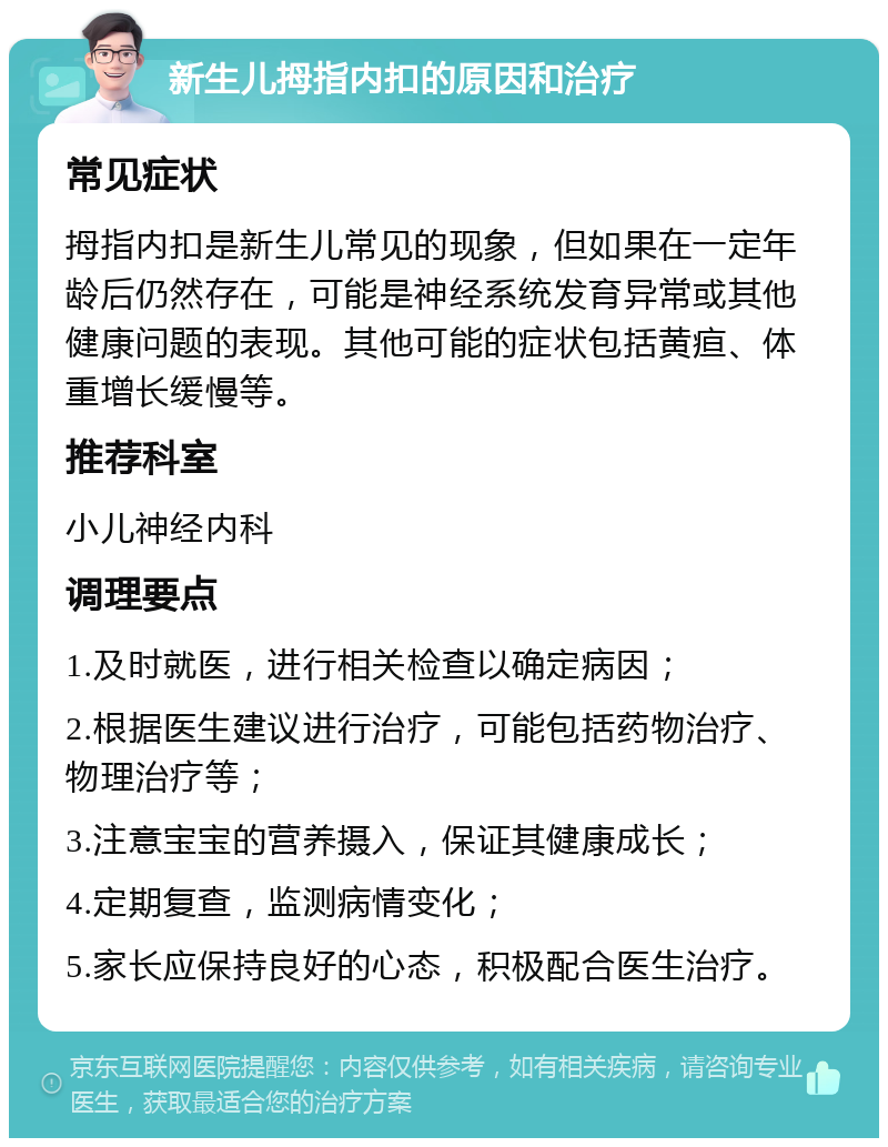 新生儿拇指内扣的原因和治疗 常见症状 拇指内扣是新生儿常见的现象，但如果在一定年龄后仍然存在，可能是神经系统发育异常或其他健康问题的表现。其他可能的症状包括黄疸、体重增长缓慢等。 推荐科室 小儿神经内科 调理要点 1.及时就医，进行相关检查以确定病因； 2.根据医生建议进行治疗，可能包括药物治疗、物理治疗等； 3.注意宝宝的营养摄入，保证其健康成长； 4.定期复查，监测病情变化； 5.家长应保持良好的心态，积极配合医生治疗。