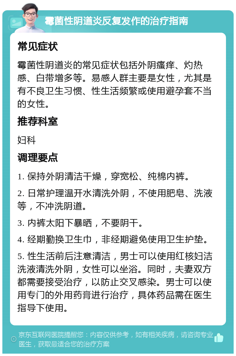 霉菌性阴道炎反复发作的治疗指南 常见症状 霉菌性阴道炎的常见症状包括外阴瘙痒、灼热感、白带增多等。易感人群主要是女性，尤其是有不良卫生习惯、性生活频繁或使用避孕套不当的女性。 推荐科室 妇科 调理要点 1. 保持外阴清洁干燥，穿宽松、纯棉内裤。 2. 日常护理温开水清洗外阴，不使用肥皂、洗液等，不冲洗阴道。 3. 内裤太阳下暴晒，不要阴干。 4. 经期勤换卫生巾，非经期避免使用卫生护垫。 5. 性生活前后注意清洁，男士可以使用红核妇洁洗液清洗外阴，女性可以坐浴。同时，夫妻双方都需要接受治疗，以防止交叉感染。男士可以使用专门的外用药膏进行治疗，具体药品需在医生指导下使用。