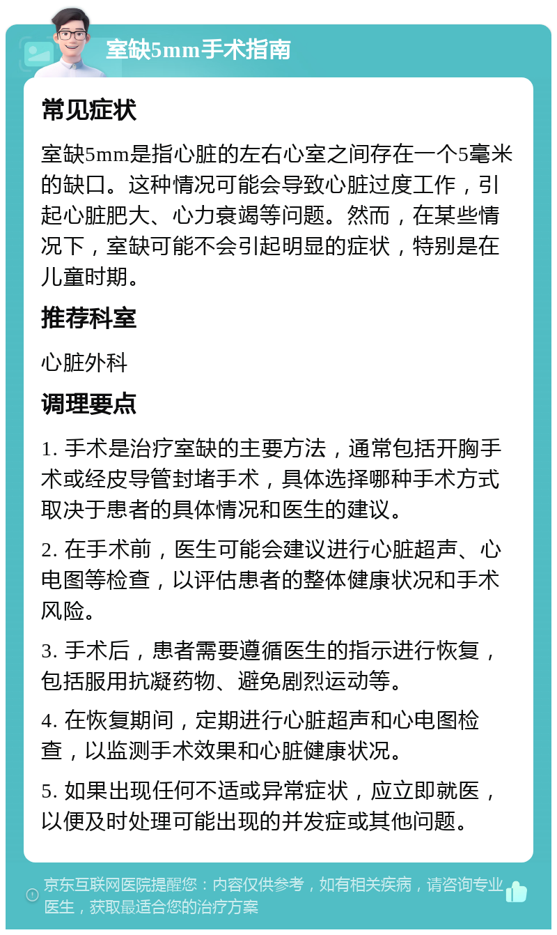 室缺5mm手术指南 常见症状 室缺5mm是指心脏的左右心室之间存在一个5毫米的缺口。这种情况可能会导致心脏过度工作，引起心脏肥大、心力衰竭等问题。然而，在某些情况下，室缺可能不会引起明显的症状，特别是在儿童时期。 推荐科室 心脏外科 调理要点 1. 手术是治疗室缺的主要方法，通常包括开胸手术或经皮导管封堵手术，具体选择哪种手术方式取决于患者的具体情况和医生的建议。 2. 在手术前，医生可能会建议进行心脏超声、心电图等检查，以评估患者的整体健康状况和手术风险。 3. 手术后，患者需要遵循医生的指示进行恢复，包括服用抗凝药物、避免剧烈运动等。 4. 在恢复期间，定期进行心脏超声和心电图检查，以监测手术效果和心脏健康状况。 5. 如果出现任何不适或异常症状，应立即就医，以便及时处理可能出现的并发症或其他问题。