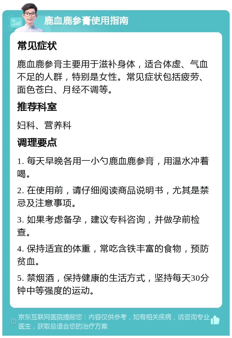 鹿血鹿参膏使用指南 常见症状 鹿血鹿参膏主要用于滋补身体，适合体虚、气血不足的人群，特别是女性。常见症状包括疲劳、面色苍白、月经不调等。 推荐科室 妇科、营养科 调理要点 1. 每天早晚各用一小勺鹿血鹿参膏，用温水冲着喝。 2. 在使用前，请仔细阅读商品说明书，尤其是禁忌及注意事项。 3. 如果考虑备孕，建议专科咨询，并做孕前检查。 4. 保持适宜的体重，常吃含铁丰富的食物，预防贫血。 5. 禁烟酒，保持健康的生活方式，坚持每天30分钟中等强度的运动。