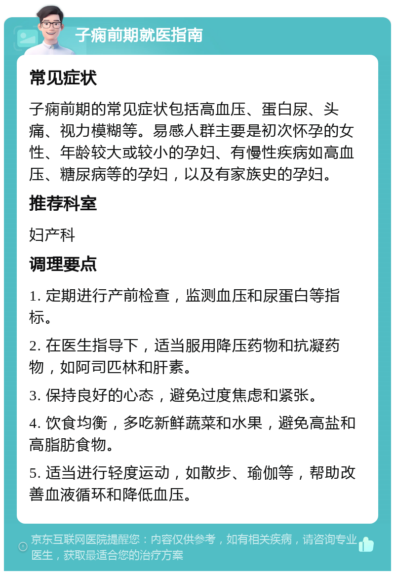 子痫前期就医指南 常见症状 子痫前期的常见症状包括高血压、蛋白尿、头痛、视力模糊等。易感人群主要是初次怀孕的女性、年龄较大或较小的孕妇、有慢性疾病如高血压、糖尿病等的孕妇，以及有家族史的孕妇。 推荐科室 妇产科 调理要点 1. 定期进行产前检查，监测血压和尿蛋白等指标。 2. 在医生指导下，适当服用降压药物和抗凝药物，如阿司匹林和肝素。 3. 保持良好的心态，避免过度焦虑和紧张。 4. 饮食均衡，多吃新鲜蔬菜和水果，避免高盐和高脂肪食物。 5. 适当进行轻度运动，如散步、瑜伽等，帮助改善血液循环和降低血压。