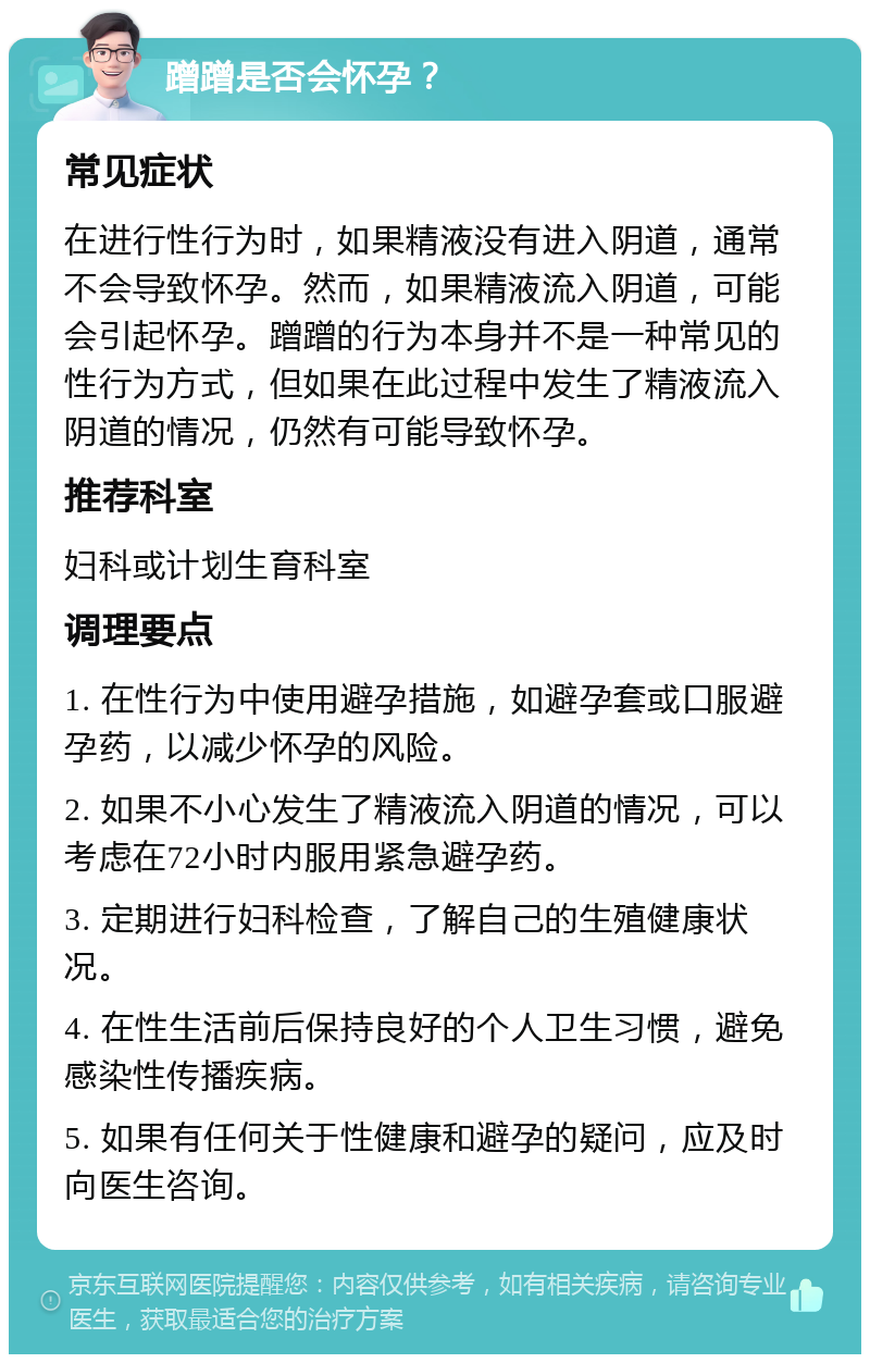 蹭蹭是否会怀孕？ 常见症状 在进行性行为时，如果精液没有进入阴道，通常不会导致怀孕。然而，如果精液流入阴道，可能会引起怀孕。蹭蹭的行为本身并不是一种常见的性行为方式，但如果在此过程中发生了精液流入阴道的情况，仍然有可能导致怀孕。 推荐科室 妇科或计划生育科室 调理要点 1. 在性行为中使用避孕措施，如避孕套或口服避孕药，以减少怀孕的风险。 2. 如果不小心发生了精液流入阴道的情况，可以考虑在72小时内服用紧急避孕药。 3. 定期进行妇科检查，了解自己的生殖健康状况。 4. 在性生活前后保持良好的个人卫生习惯，避免感染性传播疾病。 5. 如果有任何关于性健康和避孕的疑问，应及时向医生咨询。