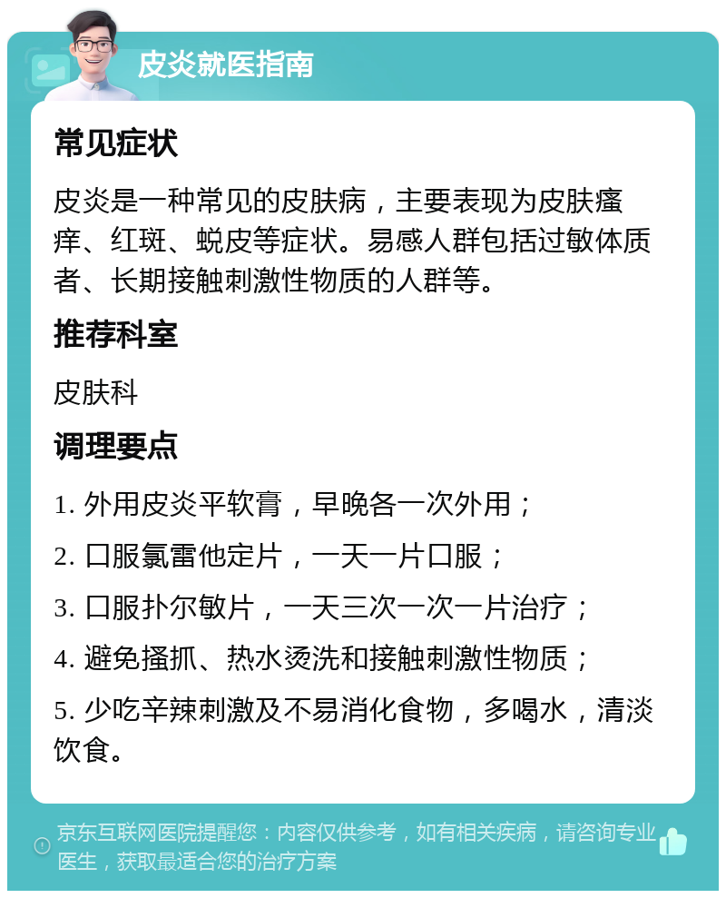 皮炎就医指南 常见症状 皮炎是一种常见的皮肤病，主要表现为皮肤瘙痒、红斑、蜕皮等症状。易感人群包括过敏体质者、长期接触刺激性物质的人群等。 推荐科室 皮肤科 调理要点 1. 外用皮炎平软膏，早晚各一次外用； 2. 口服氯雷他定片，一天一片口服； 3. 口服扑尔敏片，一天三次一次一片治疗； 4. 避免搔抓、热水烫洗和接触刺激性物质； 5. 少吃辛辣刺激及不易消化食物，多喝水，清淡饮食。