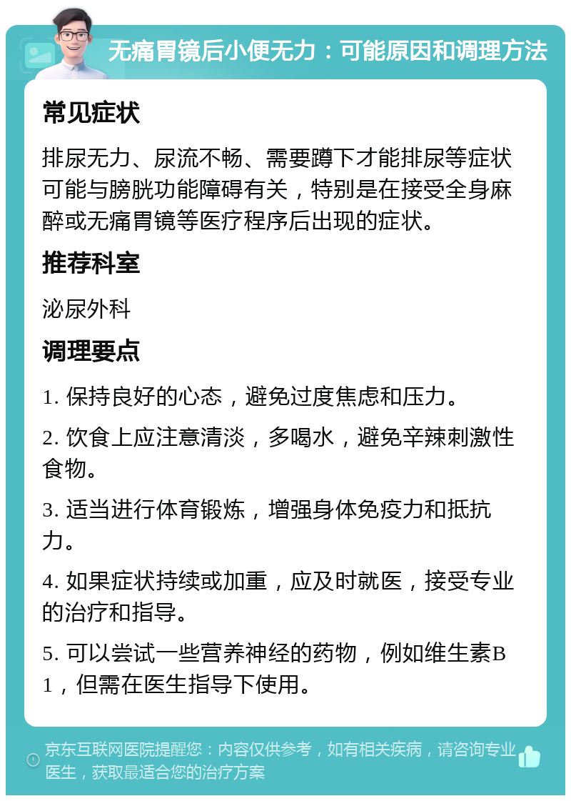 无痛胃镜后小便无力：可能原因和调理方法 常见症状 排尿无力、尿流不畅、需要蹲下才能排尿等症状可能与膀胱功能障碍有关，特别是在接受全身麻醉或无痛胃镜等医疗程序后出现的症状。 推荐科室 泌尿外科 调理要点 1. 保持良好的心态，避免过度焦虑和压力。 2. 饮食上应注意清淡，多喝水，避免辛辣刺激性食物。 3. 适当进行体育锻炼，增强身体免疫力和抵抗力。 4. 如果症状持续或加重，应及时就医，接受专业的治疗和指导。 5. 可以尝试一些营养神经的药物，例如维生素B1，但需在医生指导下使用。